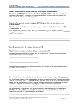 CCNA Exploration
Protocoles et concepts de routage : Routage statique Travaux pratiques 2.8.2 : configuration avancée d’une route statique
Copyright sur l’intégralité du contenu © 1992 – 2007 Cisco Systems, Inc. Tous droits réservés.
Ce document contient des informations publiques Cisco. Page 5 sur 8
Étape 2 : configuration de BRANCH avec une route statique pointant vers HQ
Étant donné que BRANCH est un routeur d’extrémité, BRANCH doit être configuré avec une route
statique pointant vers HQ. Indiquez la commande permettant de configurer une route statique par
défaut à l’aide de l’interface de sortie appropriée.
________________________________________________________________________________
Étape 3 : affichage de la table de routage de BRANCH pour vérifier la nouvelle entrée de
la route statique
Normalement, une instruction Gateway of Last Resort (passerelle de dernier recours) doit être
active sur BRANCH.
Sans test préalable, pensez-vous que PC1 peut maintenant envoyer une requête vers PC2 ? _________
Justifiez votre réponse.
___________________________________________________________________________________
___________________________________________________________________________________
___________________________________________________________________________________
Tâche 8 : configuration du routage statique sur HQ
Étape 1 : examen du type de routage statique nécessaire pour HQ
Quels sont les réseaux qui figurent dans la table de routage de HQ ? Dressez la liste des réseaux
en utilisant la notation avec barre oblique.
________________________________________
________________________________________
________________________________________
Quels sont les réseaux absents de la table de routage HQ ? Dressez la liste des réseaux en utilisant
la notation avec barre oblique.
________________________________________
________________________________________
Est-il possible de créer une route résumée qui comprend tous les réseaux manquants ? __________
HQ est dans une position unique, puisqu’il s’agit du routeur central (concentrateur) de cette topologie en
étoile de type hub-and-spoke. Le trafic à destination d’Internet provenant du réseau local BRANCH doit
passer par HQ. HQ doit être en mesure d’envoyer tout trafic pour lequel il ne possède pas de routeur
vers ISP. Quel type de route devez-vous configurer sur HQ pour résoudre ce problème ?
___________________________________________________________________________________
HQ sert également d’intermédiaire pour le trafic provenant d’Internet à destination du réseau local
BRANCH. De ce fait, HQ doit pouvoir établir une route vers ce réseau local. Quel type de route
devez-vous configurer sur HQ pour résoudre ce problème ?
___________________________________________________________________________________
 