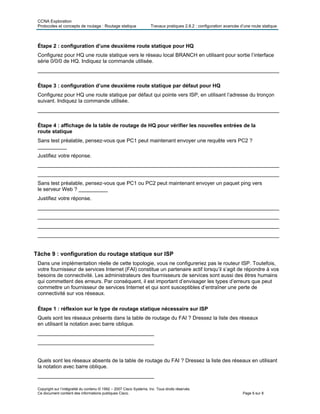 CCNA Exploration
Protocoles et concepts de routage : Routage statique Travaux pratiques 2.8.2 : configuration avancée d’une route statique
Copyright sur l’intégralité du contenu © 1992 – 2007 Cisco Systems, Inc. Tous droits réservés.
Ce document contient des informations publiques Cisco. Page 6 sur 8
Étape 2 : configuration d’une deuxième route statique pour HQ
Configurez pour HQ une route statique vers le réseau local BRANCH en utilisant pour sortie l’interface
série 0/0/0 de HQ. Indiquez la commande utilisée.
___________________________________________________________________________________
Étape 3 : configuration d’une deuxième route statique par défaut pour HQ
Configurez pour HQ une route statique par défaut qui pointe vers ISP, en utilisant l’adresse du tronçon
suivant. Indiquez la commande utilisée.
___________________________________________________________________________________
Étape 4 : affichage de la table de routage de HQ pour vérifier les nouvelles entrées de la
route statique
Sans test préalable, pensez-vous que PC1 peut maintenant envoyer une requête vers PC2 ?
__________
Justifiez votre réponse.
___________________________________________________________________________________
___________________________________________________________________________________
Sans test préalable, pensez-vous que PC1 ou PC2 peut maintenant envoyer un paquet ping vers
le serveur Web ? __________
Justifiez votre réponse.
___________________________________________________________________________________
___________________________________________________________________________________
___________________________________________________________________________________
___________________________________________________________________________________
Tâche 9 : vonfiguration du routage statique sur ISP
Dans une implémentation réelle de cette topologie, vous ne configureriez pas le routeur ISP. Toutefois,
votre fournisseur de services Internet (FAI) constitue un partenaire actif lorsqu’il s’agit de répondre à vos
besoins de connectivité. Les administrateurs des fournisseurs de services sont aussi des êtres humains
qui commettent des erreurs. Par conséquent, il est important d’envisager les types d’erreurs que peut
commettre un fournisseur de services Internet et qui sont susceptibles d’entraîner une perte de
connectivité sur vos réseaux.
Étape 1 : réflexion sur le type de routage statique nécessaire sur ISP
Quels sont les réseaux présents dans la table de routage du FAI ? Dressez la liste des réseaux
en utilisant la notation avec barre oblique.
________________________________________
________________________________________
Quels sont les réseaux absents de la table de routage du FAI ? Dressez la liste des réseaux en utilisant
la notation avec barre oblique.
________________________________________
 