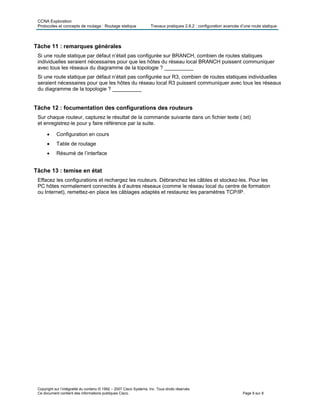 CCNA Exploration
Protocoles et concepts de routage : Routage statique Travaux pratiques 2.8.2 : configuration avancée d’une route statique
Copyright sur l’intégralité du contenu © 1992 – 2007 Cisco Systems, Inc. Tous droits réservés.
Ce document contient des informations publiques Cisco. Page 8 sur 8
Tâche 11 : remarques générales
Si une route statique par défaut n’était pas configurée sur BRANCH, combien de routes statiques
individuelles seraient nécessaires pour que les hôtes du réseau local BRANCH puissent communiquer
avec tous les réseaux du diagramme de la topologie ? __________
Si une route statique par défaut n’était pas configurée sur R3, combien de routes statiques individuelles
seraient nécessaires pour que les hôtes du réseau local R3 puissent communiquer avec tous les réseaux
du diagramme de la topologie ? __________
Tâche 12 : focumentation des configurations des routeurs
Sur chaque routeur, capturez le résultat de la commande suivante dans un fichier texte (.txt)
et enregistrez-le pour y faire référence par la suite.
 Configuration en cours
 Table de routage
 Résumé de l’interface
Tâche 13 : temise en état
Effacez les configurations et rechargez les routeurs. Débranchez les câbles et stockez-les. Pour les
PC hôtes normalement connectés à d’autres réseaux (comme le réseau local du centre de formation
ou Internet), remettez-en place les câblages adaptés et restaurez les paramètres TCP/IP.
 