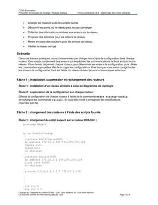 CCNA Exploration
Protocoles et concepts de routage : Routage statique Travaux pratiques 2.8.3 : dépannage des routes statiques
• Charger les routeurs avec les scripts fournis
• Découvrir les points où le réseau peut ne pas converger
• Collecter des informations relatives aux erreurs sur le réseau
• Proposer des solutions pour les erreurs de réseau
• Mettre en place des solutions pour les erreurs de réseau
• Vérifier le réseau corrigé
Scénario
Dans ces travaux pratiques, vous commencerez par charger les scripts de configuration dans chaque
routeur. Ces scripts contiennent des erreurs qui empêchent les communications de bout en bout sur le
réseau. Vous devrez dépanner chaque routeur pour déterminer les erreurs de configuration, puis utiliser
les commandes appropriées afin de corriger les configurations. Une fois que vous aurez corrigé toutes
les erreurs de configuration, tous les hôtes du réseau doivent pouvoir communiquer entre eux.
Tâche 1 : installation, suppression et rechargement des routeurs
Étape 1 : installation d’un réseau similaire à celui du diagramme de topologie
Étape 2 : suppression de la configuration sur chaque routeur
Effacez la configuration de chaque routeur à l'aide de la commande erase startup-config
et rechargez-les (commande reload). Si vous êtes invité à enregistrer les modifications,
répondez par no.
Tâche 2 : chargement des routeurs à l’aide des scripts fournis
Étape 1 : chargement du script suivant sur le routeur BRANCH :
hostname BRANCH
!
!
no ip domain-lookup
!
interface FastEthernet0/0
ip address 172.20.1.129 255.255.255.128
duplex auto
speed auto
no shutdown
!
interface Serial0/0/0
ip address 172.20.1.1 255.255.255.128
clock rate 64000
no shutdown
!
ip route 0.0.0.0 0.0.0.0 172.20.0.129
!
!
!
!
line con 0
Copyright sur l’intégralité du contenu © 1992 – 2007 Cisco Systems, Inc. Tous droits réservés.
Ce document contient des informations publiques Cisco. Page 2 sur 9
line vty 0 4
 