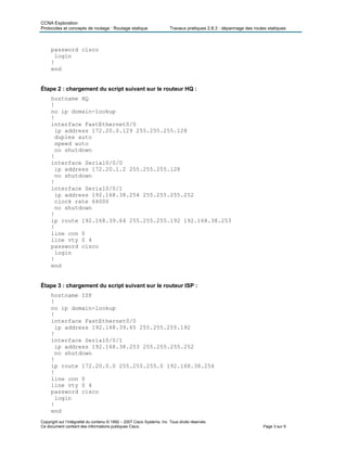 CCNA Exploration
Protocoles et concepts de routage : Routage statique Travaux pratiques 2.8.3 : dépannage des routes statiques
password cisco
login
!
end
Étape 2 : chargement du script suivant sur le routeur HQ :
hostname HQ
!
no ip domain-lookup
!
interface FastEthernet0/0
ip address 172.20.0.129 255.255.255.128
duplex auto
speed auto
no shutdown
!
interface Serial0/0/0
ip address 172.20.1.2 255.255.255.128
no shutdown
!
interface Serial0/0/1
ip address 192.168.38.254 255.255.255.252
clock rate 64000
no shutdown
!
ip route 192.168.39.64 255.255.255.192 192.168.38.253
!
line con 0
line vty 0 4
password cisco
login
!
end
Étape 3 : chargement du script suivant sur le routeur ISP :
hostname ISP
!
no ip domain-lookup
!
interface FastEthernet0/0
ip address 192.168.39.65 255.255.255.192
!
interface Serial0/0/1
ip address 192.168.38.253 255.255.255.252
no shutdown
!
ip route 172.20.0.0 255.255.255.0 192.168.38.254
!
line con 0
line vty 0 4
password cisco
login
!
end
Copyright sur l’intégralité du contenu © 1992 – 2007 Cisco Systems, Inc. Tous droits réservés.
Ce document contient des informations publiques Cisco. Page 3 sur 9
 