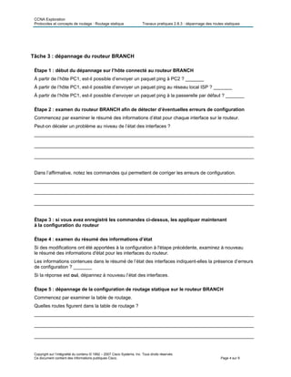 CCNA Exploration
Protocoles et concepts de routage : Routage statique Travaux pratiques 2.8.3 : dépannage des routes statiques
Tâche 3 : dépannage du routeur BRANCH
Étape 1 : début du dépannage sur l’hôte connecté au routeur BRANCH
À partir de l’hôte PC1, est-il possible d’envoyer un paquet ping à PC2 ? _______
À partir de l’hôte PC1, est-il possible d’envoyer un paquet ping au réseau local ISP ? _______
À partir de l’hôte PC1, est-il possible d’envoyer un paquet ping à la passerelle par défaut ? _______
Étape 2 : examen du routeur BRANCH afin de détecter d’éventuelles erreurs de configuration
Commencez par examiner le résumé des informations d’état pour chaque interface sur le routeur.
Peut-on déceler un problème au niveau de l’état des interfaces ?
___________________________________________________________________________________
___________________________________________________________________________________
___________________________________________________________________________________
Dans l’affirmative, notez les commandes qui permettent de corriger les erreurs de configuration.
___________________________________________________________________________________
___________________________________________________________________________________
___________________________________________________________________________________
Étape 3 : si vous avez enregistré les commandes ci-dessus, les appliquer maintenant
à la configuration du routeur
Étape 4 : examen du résumé des informations d’état
Si des modifications ont été apportées à la configuration à l'étape précédente, examinez à nouveau
le résumé des informations d'état pour les interfaces du routeur.
Les informations contenues dans le résumé de l’état des interfaces indiquent-elles la présence d’erreurs
de configuration ? _______
Si la réponse est oui, dépannez à nouveau l’état des interfaces.
Étape 5 : dépannage de la configuration de routage statique sur le routeur BRANCH
Commencez par examiner la table de routage.
Quelles routes figurent dans la table de routage ?
___________________________________________________________________________________
___________________________________________________________________________________
___________________________________________________________________________________
Copyright sur l’intégralité du contenu © 1992 – 2007 Cisco Systems, Inc. Tous droits réservés.
Ce document contient des informations publiques Cisco. Page 4 sur 9
 
