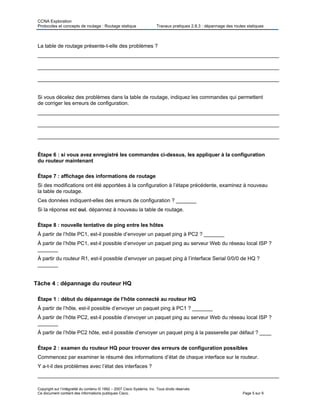 CCNA Exploration
Protocoles et concepts de routage : Routage statique Travaux pratiques 2.8.3 : dépannage des routes statiques
La table de routage présente-t-elle des problèmes ?
___________________________________________________________________________________
___________________________________________________________________________________
___________________________________________________________________________________
Si vous décelez des problèmes dans la table de routage, indiquez les commandes qui permettent
de corriger les erreurs de configuration.
___________________________________________________________________________________
___________________________________________________________________________________
___________________________________________________________________________________
Étape 6 : si vous avez enregistré les commandes ci-dessus, les appliquer à la configuration
du routeur maintenant
Étape 7 : affichage des informations de routage
Si des modifications ont été apportées à la configuration à l’étape précédente, examinez à nouveau
la table de routage.
Ces données indiquent-elles des erreurs de configuration ? _______
Si la réponse est oui, dépannez à nouveau la table de routage.
Étape 8 : nouvelle tentative de ping entre les hôtes
À partir de l’hôte PC1, est-il possible d’envoyer un paquet ping à PC2 ? _______
À partir de l’hôte PC1, est-il possible d’envoyer un paquet ping au serveur Web du réseau local ISP ?
_______
À partir du routeur R1, est-il possible d’envoyer un paquet ping à l’interface Serial 0/0/0 de HQ ?
_______
Tâche 4 : dépannage du routeur HQ
Étape 1 : début du dépannage de l’hôte connecté au routeur HQ
À partir de l’hôte, est-il possible d’envoyer un paquet ping à PC1 ? _______
À partir de l’hôte PC2, est-il possible d’envoyer un paquet ping au serveur Web du réseau local ISP ?
_______
À partir de l’hôte PC2 hôte, est-il possible d’envoyer un paquet ping à la passerelle par défaut ? ____
Étape 2 : examen du routeur HQ pour trouver des erreurs de configuration possibles
Commencez par examiner le résumé des informations d’état de chaque interface sur le routeur.
Y a-t-il des problèmes avec l’état des interfaces ?
___________________________________________________________________________________
Copyright sur l’intégralité du contenu © 1992 – 2007 Cisco Systems, Inc. Tous droits réservés.
Ce document contient des informations publiques Cisco. Page 5 sur 9
 