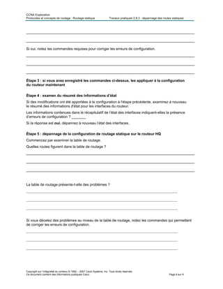 CCNA Exploration
Protocoles et concepts de routage : Routage statique Travaux pratiques 2.8.3 : dépannage des routes statiques
___________________________________________________________________________________
___________________________________________________________________________________
Si oui, notez les commandes requises pour corriger les erreurs de configuration.
___________________________________________________________________________________
___________________________________________________________________________________
___________________________________________________________________________________
Étape 3 : si vous avez enregistré les commandes ci-dessus, les appliquer à la configuration
du routeur maintenant
Étape 4 : examen du résumé des informations d’état
Si des modifications ont été apportées à la configuration à l'étape précédente, examinez à nouveau
le résumé des informations d'état pour les interfaces du routeur.
Les informations contenues dans le récapitulatif de l’état des interfaces indiquent-elles la présence
d’erreurs de configuration ? _______
Si la réponse est oui, dépannez à nouveau l’état des interfaces.
Étape 5 : dépannage de la configuration de routage statique sur le routeur HQ
Commencez par examiner la table de routage.
Quelles routes figurent dans la table de routage ?
___________________________________________________________________________________
___________________________________________________________________________________
___________________________________________________________________________________
La table de routage présente-t-elle des problèmes ?
___________________________________________________________________________________
___________________________________________________________________________________
___________________________________________________________________________________
Si vous décelez des problèmes au niveau de la table de routage, notez les commandes qui permettent
de corriger les erreurs de configuration.
___________________________________________________________________________________
___________________________________________________________________________________
___________________________________________________________________________________
Copyright sur l’intégralité du contenu © 1992 – 2007 Cisco Systems, Inc. Tous droits réservés.
Ce document contient des informations publiques Cisco. Page 6 sur 9
 