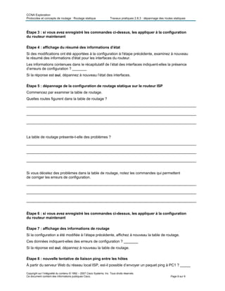 CCNA Exploration
Protocoles et concepts de routage : Routage statique Travaux pratiques 2.8.3 : dépannage des routes statiques
Étape 3 : si vous avez enregistré les commandes ci-dessus, les appliquer à la configuration
du routeur maintenant
Étape 4 : affichage du résumé des informations d’état
Si des modifications ont été apportées à la configuration à l'étape précédente, examinez à nouveau
le résumé des informations d'état pour les interfaces du routeur.
Les informations contenues dans le récapitulatif de l’état des interfaces indiquent-elles la présence
d’erreurs de configuration ? _______
Si la réponse est oui, dépannez à nouveau l’état des interfaces.
Étape 5 : dépannage de la configuration de routage statique sur le routeur ISP
Commencez par examiner la table de routage.
Quelles routes figurent dans la table de routage ?
___________________________________________________________________________________
___________________________________________________________________________________
___________________________________________________________________________________
La table de routage présente-t-elle des problèmes ?
___________________________________________________________________________________
___________________________________________________________________________________
___________________________________________________________________________________
Si vous décelez des problèmes dans la table de routage, notez les commandes qui permettent
de corriger les erreurs de configuration.
___________________________________________________________________________________
___________________________________________________________________________________
___________________________________________________________________________________
Étape 6 : si vous avez enregistré les commandes ci-dessus, les appliquer à la configuration
du routeur maintenant
Étape 7 : affichage des informations de routage
Si la configuration a été modifiée à l’étape précédente, affichez à nouveau la table de routage.
Ces données indiquent-elles des erreurs de configuration ? _______
Si la réponse est oui, dépannez à nouveau la table de routage.
Étape 8 : nouvelle tentative de liaison ping entre les hôtes
À partir du serveur Web du réseau local ISP, est-il possible d’envoyer un paquet ping à PC1 ? _____
Copyright sur l’intégralité du contenu © 1992 – 2007 Cisco Systems, Inc. Tous droits réservés.
Ce document contient des informations publiques Cisco. Page 8 sur 9
 