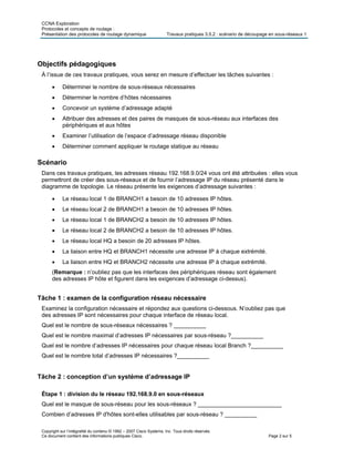 CCNA Exploration
Protocoles et concepts de routage :
Présentation des protocoles de routage dynamique Travaux pratiques 3.5.2 : scénario de découpage en sous-réseaux 1
Copyright sur l’intégralité du contenu © 1992 – 2007 Cisco Systems, Inc. Tous droits réservés.
Ce document contient des informations publiques Cisco. Page 2 sur 5
Objectifs pédagogiques
À l’issue de ces travaux pratiques, vous serez en mesure d’effectuer les tâches suivantes :
 Déterminer le nombre de sous-réseaux nécessaires
 Déterminer le nombre d’hôtes nécessaires
 Concevoir un système d’adressage adapté
 Attribuer des adresses et des paires de masques de sous-réseau aux interfaces des
périphériques et aux hôtes
 Examiner l’utilisation de l’espace d’adressage réseau disponible
 Déterminer comment appliquer le routage statique au réseau
Scénario
Dans ces travaux pratiques, les adresses réseau 192.168.9.0/24 vous ont été attribuées : elles vous
permettront de créer des sous-réseaux et de fournir l’adressage IP du réseau présenté dans le
diagramme de topologie. Le réseau présente les exigences d’adressage suivantes :
 Le réseau local 1 de BRANCH1 a besoin de 10 adresses IP hôtes.
 Le réseau local 2 de BRANCH1 a besoin de 10 adresses IP hôtes.
 Le réseau local 1 de BRANCH2 a besoin de 10 adresses IP hôtes.
 Le réseau local 2 de BRANCH2 a besoin de 10 adresses IP hôtes.
 Le réseau local HQ a besoin de 20 adresses IP hôtes.
 La liaison entre HQ et BRANCH1 nécessite une adresse IP à chaque extrémité.
 La liaison entre HQ et BRANCH2 nécessite une adresse IP à chaque extrémité.
(Remarque : n’oubliez pas que les interfaces des périphériques réseau sont également
des adresses IP hôte et figurent dans les exigences d’adressage ci-dessus).
Tâche 1 : examen de la configuration réseau nécessaire
Examinez la configuration nécessaire et répondez aux questions ci-dessous. N’oubliez pas que
des adresses IP sont nécessaires pour chaque interface de réseau local.
Quel est le nombre de sous-réseaux nécessaires ? __________
Quel est le nombre maximal d’adresses IP nécessaires par sous-réseau ?__________
Quel est le nombre d’adresses IP nécessaires pour chaque réseau local Branch ?__________
Quel est le nombre total d’adresses IP nécessaires ?__________
Tâche 2 : conception d’un système d’adressage IP
Étape 1 : division du le réseau 192.168.9.0 en sous-réseaux
Quel est le masque de sous-réseau pour les sous-réseaux ? __________________________
Combien d’adresses IP d'hôtes sont-elles utilisables par sous-réseau ? __________
 