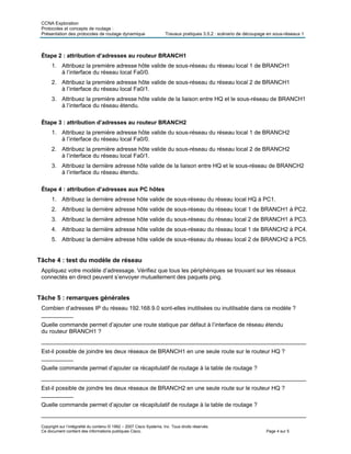 CCNA Exploration
Protocoles et concepts de routage :
Présentation des protocoles de routage dynamique Travaux pratiques 3.5.2 : scénario de découpage en sous-réseaux 1
Copyright sur l’intégralité du contenu © 1992 – 2007 Cisco Systems, Inc. Tous droits réservés.
Ce document contient des informations publiques Cisco. Page 4 sur 5
Étape 2 : attribution d’adresses au routeur BRANCH1
1. Attribuez la première adresse hôte valide de sous-réseau du réseau local 1 de BRANCH1
à l’interface du réseau local Fa0/0.
2. Attribuez la première adresse hôte valide de sous-réseau du réseau local 2 de BRANCH1
à l’interface du réseau local Fa0/1.
3. Attribuez la première adresse hôte valide de la liaison entre HQ et le sous-réseau de BRANCH1
à l’interface du réseau étendu.
Étape 3 : attribution d’adresses au routeur BRANCH2
1. Attribuez la première adresse hôte valide du sous-réseau du réseau local 1 de BRANCH2
à l’interface du réseau local Fa0/0.
2. Attribuez la première adresse hôte valide du sous-réseau du réseau local 2 de BRANCH2
à l’interface du réseau local Fa0/1.
3. Attribuez la dernière adresse hôte valide de la liaison entre HQ et le sous-réseau de BRANCH2
à l’interface du réseau étendu.
Étape 4 : attribution d’adresses aux PC hôtes
1. Attribuez la dernière adresse hôte valide de sous-réseau du réseau local HQ à PC1.
2. Attribuez la dernière adresse hôte valide de sous-réseau du réseau local 1 de BRANCH1 à PC2.
3. Attribuez la dernière adresse hôte valide du sous-réseau du réseau local 2 de BRANCH1 à PC3.
4. Attribuez la dernière adresse hôte valide de sous-réseau du réseau local 1 de BRANCH2 à PC4.
5. Attribuez la dernière adresse hôte valide de sous-réseau du réseau local 2 de BRANCH2 à PC5.
Tâche 4 : test du modèle de réseau
Appliquez votre modèle d’adressage. Vérifiez que tous les périphériques se trouvant sur les réseaux
connectés en direct peuvent s’envoyer mutuellement des paquets ping.
Tâche 5 : remarques générales
Combien d’adresses IP du réseau 192.168.9.0 sont-elles inutilisées ou inutilisable dans ce modèle ?
__________
Quelle commande permet d’ajouter une route statique par défaut à l’interface de réseau étendu
du routeur BRANCH1 ?
___________________________________________________________________________________
Est-il possible de joindre les deux réseaux de BRANCH1 en une seule route sur le routeur HQ ?
__________
Quelle commande permet d’ajouter ce récapitulatif de routage à la table de routage ?
___________________________________________________________________________________
Est-il possible de joindre les deux réseaux de BRANCH2 en une seule route sur le routeur HQ ?
__________
Quelle commande permet d’ajouter ce récapitulatif de routage à la table de routage ?
___________________________________________________________________________________
 