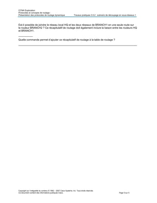 CCNA Exploration
Protocoles et concepts de routage :
Présentation des protocoles de routage dynamique Travaux pratiques 3.5.2 : scénario de découpage en sous-réseaux 1
Copyright sur l’intégralité du contenu © 1992 – 2007 Cisco Systems, Inc. Tous droits réservés.
Ce document contient des informations publiques Cisco. Page 5 sur 5
Est-il possible de joindre le réseau local HQ et les deux réseaux de BRANCH1 en une seule route sur
le routeur BRANCH2 ? Ce récapitulatif de routage doit également inclure la liaison entre les routeurs HQ
et BRANCH1.
__________
Quelle commande permet d’ajouter ce récapitulatif de routage à la table de routage ?
___________________________________________________________________________________
 