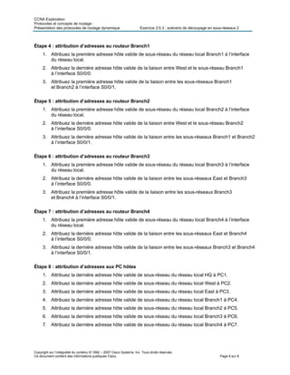 CCNA Exploration
Protocoles et concepts de routage :
Présentation des protocoles de routage dynamique Exercice 3.5.3 : scénario de découpage en sous-réseaux 2
Copyright sur l’intégralité du contenu © 1992 – 2007 Cisco Systems, Inc. Tous droits réservés.
Ce document contient des informations publiques Cisco. Page 6 sur 8
Étape 4 : attribution d’adresses au routeur Branch1
1. Attribuez la première adresse hôte valide de sous-réseau du réseau local Branch1 à l’interface
du réseau local.
2. Attribuez la dernière adresse hôte valide de la liaison entre West et le sous-réseau Branch1
à l’interface S0/0/0.
3. Attribuez la première adresse hôte valide de la liaison entre les sous-réseaux Branch1
et Branch2 à l’interface S0/0/1.
Étape 5 : attribution d’adresses au routeur Branch2
1. Attribuez la première adresse hôte valide de sous-réseau du réseau local Branch2 à l’interface
du réseau local.
2. Attribuez la dernière adresse hôte valide de la liaison entre West et le sous-réseau Branch2
à l’interface S0/0/0.
3. Attribuez la dernière adresse hôte valide de la liaison entre les sous-réseaux Branch1 et Branch2
à l’interface S0/0/1.
Étape 6 : attribution d’adresses au routeur Branch3
1. Attribuez la première adresse hôte valide de sous-réseau du réseau local Branch3 à l’interface
du réseau local.
2. Attribuez la dernière adresse hôte valide de la liaison entre les sous-réseaux East et Branch3
à l’interface S0/0/0.
3. Attribuez la première adresse hôte valide de la liaison entre les sous-réseaux Branch3
et Branch4 à l’interface S0/0/1.
Étape 7 : attribution d’adresses au routeur Branch4
1. Attribuez la première adresse hôte valide de sous-réseau du réseau local Branch4 à l’interface
du réseau local.
2. Attribuez la dernière adresse hôte valide de la liaison entre les sous-réseaux East et Branch4
à l’interface S0/0/0.
3. Attribuez la dernière adresse hôte valide de la liaison entre les sous-réseaux Branch3 et Branch4
à l’interface S0/0/1.
Étape 8 : attribution d’adresses aux PC hôtes
1. Attribuez la dernière adresse hôte valide de sous-réseau du réseau local HQ à PC1.
2. Attribuez la dernière adresse hôte valide de sous-réseau du réseau local West à PC2.
3. Attribuez la dernière adresse hôte valide de sous-réseau du réseau local East à PC3.
4. Attribuez la dernière adresse hôte valide de sous-réseau du réseau local Branch1 à PC4.
5. Attribuez la dernière adresse hôte valide de sous-réseau du réseau local Branch2 à PC5.
6. Attribuez la dernière adresse hôte valide de sous-réseau du réseau local Branch3 à PC6.
7. Attribuez la dernière adresse hôte valide de sous-réseau du réseau local Branch4 à PC7.
 
