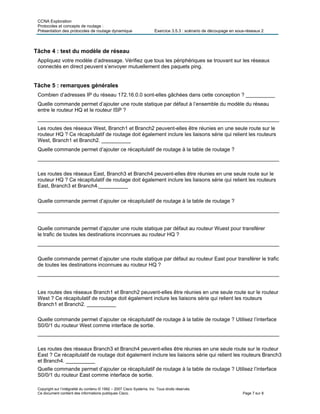 CCNA Exploration
Protocoles et concepts de routage :
Présentation des protocoles de routage dynamique Exercice 3.5.3 : scénario de découpage en sous-réseaux 2
Copyright sur l’intégralité du contenu © 1992 – 2007 Cisco Systems, Inc. Tous droits réservés.
Ce document contient des informations publiques Cisco. Page 7 sur 8
Tâche 4 : test du modèle de réseau
Appliquez votre modèle d’adressage. Vérifiez que tous les périphériques se trouvant sur les réseaux
connectés en direct peuvent s’envoyer mutuellement des paquets ping.
Tâche 5 : remarques générales
Combien d’adresses IP du réseau 172.16.0.0 sont-elles gâchées dans cette conception ? __________
Quelle commande permet d’ajouter une route statique par défaut à l’ensemble du modèle du réseau
entre le routeur HQ et le routeur ISP ?
___________________________________________________________________________________
Les routes des réseaux West, Branch1 et Branch2 peuvent-elles être réunies en une seule route sur le
routeur HQ ? Ce récapitulatif de routage doit également inclure les liaisons série qui relient les routeurs
West, Branch1 et Branch2. __________
Quelle commande permet d’ajouter ce récapitulatif de routage à la table de routage ?
___________________________________________________________________________________
Les routes des réseaux East, Branch3 et Branch4 peuvent-elles être réunies en une seule route sur le
routeur HQ ? Ce récapitulatif de routage doit également inclure les liaisons série qui relient les routeurs
East, Branch3 et Branch4.__________
Quelle commande permet d’ajouter ce récapitulatif de routage à la table de routage ?
___________________________________________________________________________________
Quelle commande permet d’ajouter une route statique par défaut au routeur Wuest pour transférer
le trafic de toutes les destinations inconnues au routeur HQ ?
___________________________________________________________________________________
Quelle commande permet d’ajouter une route statique par défaut au routeur East pour transférer le trafic
de toutes les destinations inconnues au routeur HQ ?
___________________________________________________________________________________
Les routes des réseaux Branch1 et Branch2 peuvent-elles être réunies en une seule route sur le routeur
West ? Ce récapitulatif de routage doit également inclure les liaisons série qui relient les routeurs
Branch1 et Branch2. __________
Quelle commande permet d’ajouter ce récapitulatif de routage à la table de routage ? Utilisez l’interface
S0/0/1 du routeur West comme interface de sortie.
___________________________________________________________________________________
Les routes des réseaux Branch3 et Branch4 peuvent-elles être réunies en une seule route sur le routeur
East ? Ce récapitulatif de routage doit également inclure les liaisons série qui relient les routeurs Branch3
et Branch4. __________
Quelle commande permet d’ajouter ce récapitulatif de routage à la table de routage ? Utilisez l’interface
S0/0/1 du routeur East comme interface de sortie.
 