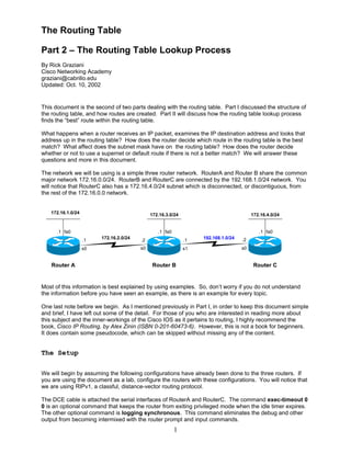 The Routing Table
Part 2 – The Routing Table Lookup Process
By Rick Graziani
Cisco Networking Academy
graziani@cabrillo.edu
Updated: Oct. 10, 2002

This document is the second of two parts dealing with the routing table. Part I discussed the structure of
the routing table, and how routes are created. Part II will discuss how the routing table lookup process
finds the “best” route within the routing table.
What happens when a router receives an IP packet, examines the IP destination address and looks that
address up in the routing table? How does the router decide which route in the routing table is the best
match? What affect does the subnet mask have on the routing table? How does the router decide
whether or not to use a supernet or default route if there is not a better match? We will answer these
questions and more in this document.
The network we will be using is a simple three router network. RouterA and Router B share the common
major network 172.16.0.0/24. RouterB and RouterC are connected by the 192.168.1.0/24 network. You
will notice that RouterC also has a 172.16.4.0/24 subnet which is disconnected, or discontiguous, from
the rest of the 172.16.0.0 network.
172.16.1.0/24

172.16.3.0/24

.1 fa0

.1 fa0
.1
s0

Router A

172.16.4.0/24

172.16.2.0/24

.1 fa0

.2

.1

s0

s1

Router B

192.168.1.0/24

.2
s0

Router C

Most of this information is best explained by using examples. So, don’t worry if you do not understand
the information before you have seen an example, as there is an example for every topic.
One last note before we begin. As I mentioned previously in Part I, in order to keep this document simple
and brief, I have left out some of the detail. For those of you who are interested in reading more about
this subject and the inner-workings of the Cisco IOS as it pertains to routing, I highly recommend the
book, Cisco IP Routing, by Alex Zinin (ISBN 0-201-60473-6). However, this is not a book for beginners.
It does contain some pseudocode, which can be skipped without missing any of the content.

The Setup
We will begin by assuming the following configurations have already been done to the three routers. If
you are using the document as a lab, configure the routers with these configurations. You will notice that
we are using RIPv1, a classful, distance-vector routing protocol.
The DCE cable is attached the serial interfaces of RouterA and RouterC. The command exec-timeout 0
0 is an optional command that keeps the router from exiting privileged mode when the idle timer expires.
The other optional command is logging synchronous. This command eliminates the debug and other
output from becoming intermixed with the router prompt and input commands.

1

 