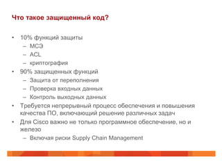 Что такое защищенный код?
• 10% функций защиты
– МСЭ
– ACL
– криптография
• 90% защищенных функций
– Защита от переполнения
– Проверка входных данных
– Контроль выходных данных
• Требуется непрерывный процесс обеспечения и повышения
качества ПО, включающий решение различных задач
• Для Cisco важно не только программное обеспечение, но и
железо
– Включая риски Supply Chain Management
 