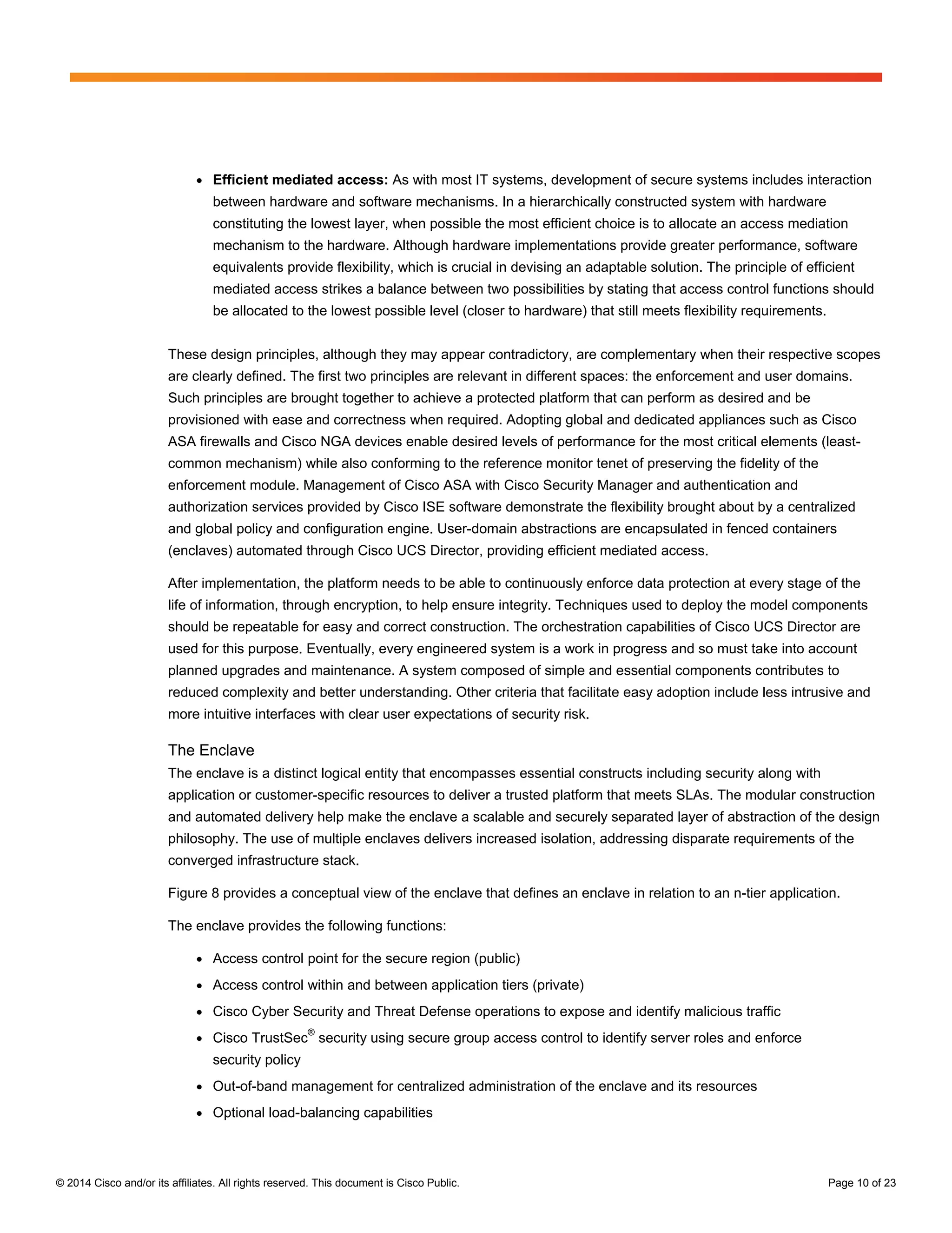 © 2014 Cisco and/or its affiliates. All rights reserved. This document is Cisco Public. Page 10 of 23
● Efficient mediated access: As with most IT systems, development of secure systems includes interaction
between hardware and software mechanisms. In a hierarchically constructed system with hardware
constituting the lowest layer, when possible the most efficient choice is to allocate an access mediation
mechanism to the hardware. Although hardware implementations provide greater performance, software
equivalents provide flexibility, which is crucial in devising an adaptable solution. The principle of efficient
mediated access strikes a balance between two possibilities by stating that access control functions should
be allocated to the lowest possible level (closer to hardware) that still meets flexibility requirements.
These design principles, although they may appear contradictory, are complementary when their respective scopes
are clearly defined. The first two principles are relevant in different spaces: the enforcement and user domains.
Such principles are brought together to achieve a protected platform that can perform as desired and be
provisioned with ease and correctness when required. Adopting global and dedicated appliances such as Cisco
ASA firewalls and Cisco NGA devices enable desired levels of performance for the most critical elements (least-
common mechanism) while also conforming to the reference monitor tenet of preserving the fidelity of the
enforcement module. Management of Cisco ASA with Cisco Security Manager and authentication and
authorization services provided by Cisco ISE software demonstrate the flexibility brought about by a centralized
and global policy and configuration engine. User-domain abstractions are encapsulated in fenced containers
(enclaves) automated through Cisco UCS Director, providing efficient mediated access.
After implementation, the platform needs to be able to continuously enforce data protection at every stage of the
life of information, through encryption, to help ensure integrity. Techniques used to deploy the model components
should be repeatable for easy and correct construction. The orchestration capabilities of Cisco UCS Director are
used for this purpose. Eventually, every engineered system is a work in progress and so must take into account
planned upgrades and maintenance. A system composed of simple and essential components contributes to
reduced complexity and better understanding. Other criteria that facilitate easy adoption include less intrusive and
more intuitive interfaces with clear user expectations of security risk.
The Enclave
The enclave is a distinct logical entity that encompasses essential constructs including security along with
application or customer-specific resources to deliver a trusted platform that meets SLAs. The modular construction
and automated delivery help make the enclave a scalable and securely separated layer of abstraction of the design
philosophy. The use of multiple enclaves delivers increased isolation, addressing disparate requirements of the
converged infrastructure stack.
Figure 8 provides a conceptual view of the enclave that defines an enclave in relation to an n-tier application.
The enclave provides the following functions:
● Access control point for the secure region (public)
● Access control within and between application tiers (private)
● Cisco Cyber Security and Threat Defense operations to expose and identify malicious traffic
● Cisco TrustSec
®
security using secure group access control to identify server roles and enforce
security policy
● Out-of-band management for centralized administration of the enclave and its resources
● Optional load-balancing capabilities
 