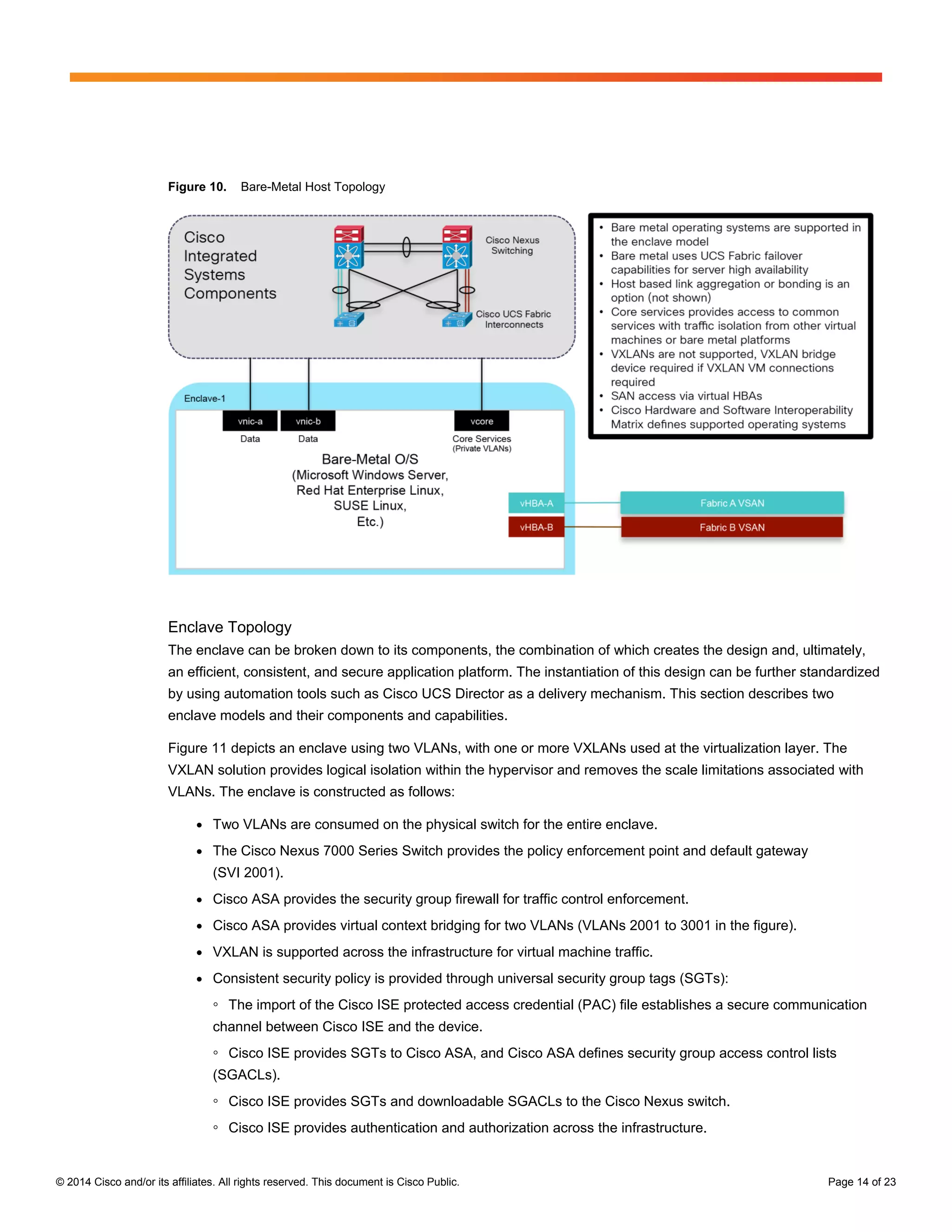 © 2014 Cisco and/or its affiliates. All rights reserved. This document is Cisco Public. Page 14 of 23
Figure 10. Bare-Metal Host Topology
Enclave Topology
The enclave can be broken down to its components, the combination of which creates the design and, ultimately,
an efficient, consistent, and secure application platform. The instantiation of this design can be further standardized
by using automation tools such as Cisco UCS Director as a delivery mechanism. This section describes two
enclave models and their components and capabilities.
Figure 11 depicts an enclave using two VLANs, with one or more VXLANs used at the virtualization layer. The
VXLAN solution provides logical isolation within the hypervisor and removes the scale limitations associated with
VLANs. The enclave is constructed as follows:
● Two VLANs are consumed on the physical switch for the entire enclave.
● The Cisco Nexus 7000 Series Switch provides the policy enforcement point and default gateway
(SVI 2001).
● Cisco ASA provides the security group firewall for traffic control enforcement.
● Cisco ASA provides virtual context bridging for two VLANs (VLANs 2001 to 3001 in the figure).
● VXLAN is supported across the infrastructure for virtual machine traffic.
● Consistent security policy is provided through universal security group tags (SGTs):
◦ The import of the Cisco ISE protected access credential (PAC) file establishes a secure communication
channel between Cisco ISE and the device.
◦ Cisco ISE provides SGTs to Cisco ASA, and Cisco ASA defines security group access control lists
(SGACLs).
◦ Cisco ISE provides SGTs and downloadable SGACLs to the Cisco Nexus switch.
◦ Cisco ISE provides authentication and authorization across the infrastructure.
 