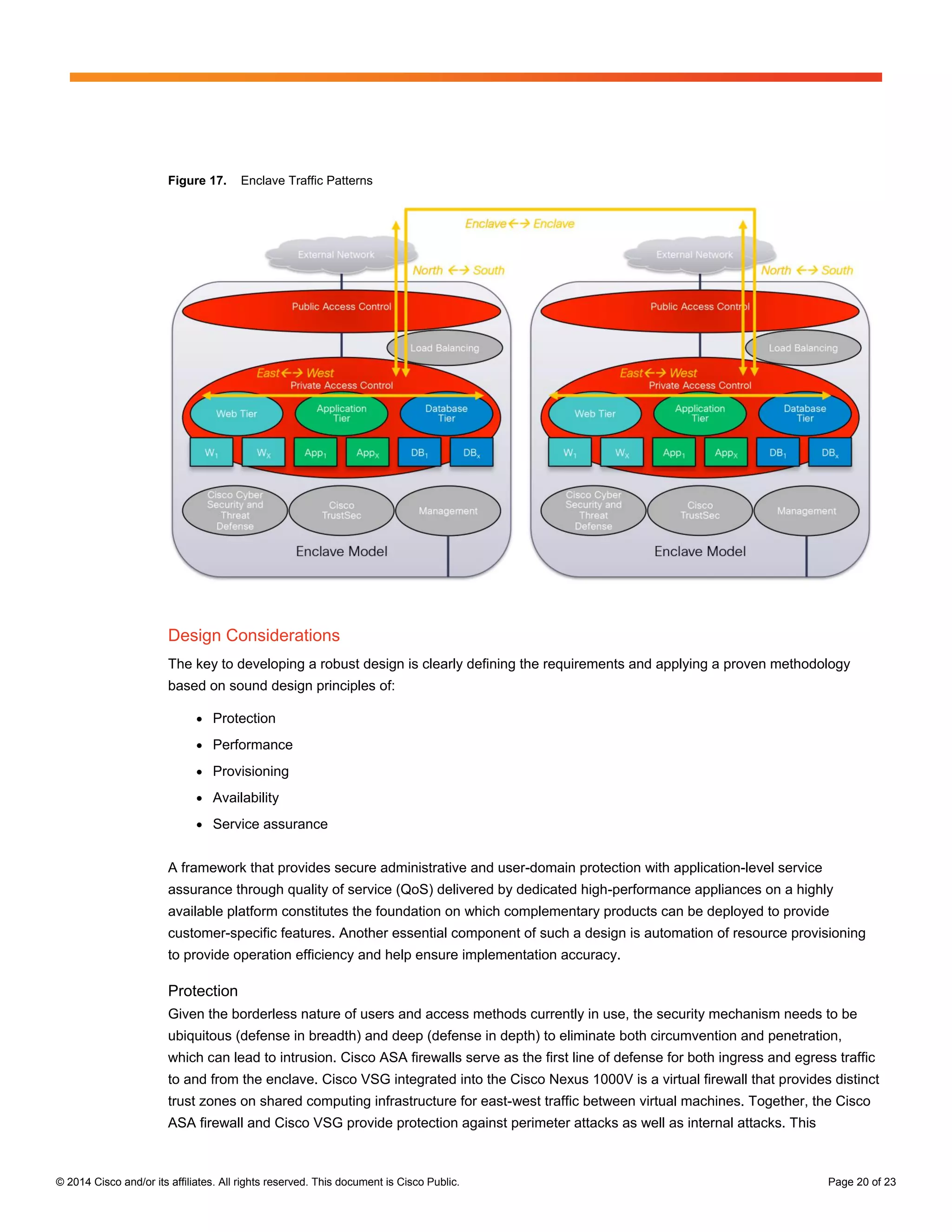 © 2014 Cisco and/or its affiliates. All rights reserved. This document is Cisco Public. Page 20 of 23
Figure 17. Enclave Traffic Patterns
Design Considerations
The key to developing a robust design is clearly defining the requirements and applying a proven methodology
based on sound design principles of:
● Protection
● Performance
● Provisioning
● Availability
● Service assurance
A framework that provides secure administrative and user-domain protection with application-level service
assurance through quality of service (QoS) delivered by dedicated high-performance appliances on a highly
available platform constitutes the foundation on which complementary products can be deployed to provide
customer-specific features. Another essential component of such a design is automation of resource provisioning
to provide operation efficiency and help ensure implementation accuracy.
Protection
Given the borderless nature of users and access methods currently in use, the security mechanism needs to be
ubiquitous (defense in breadth) and deep (defense in depth) to eliminate both circumvention and penetration,
which can lead to intrusion. Cisco ASA firewalls serve as the first line of defense for both ingress and egress traffic
to and from the enclave. Cisco VSG integrated into the Cisco Nexus 1000V is a virtual firewall that provides distinct
trust zones on shared computing infrastructure for east-west traffic between virtual machines. Together, the Cisco
ASA firewall and Cisco VSG provide protection against perimeter attacks as well as internal attacks. This
 