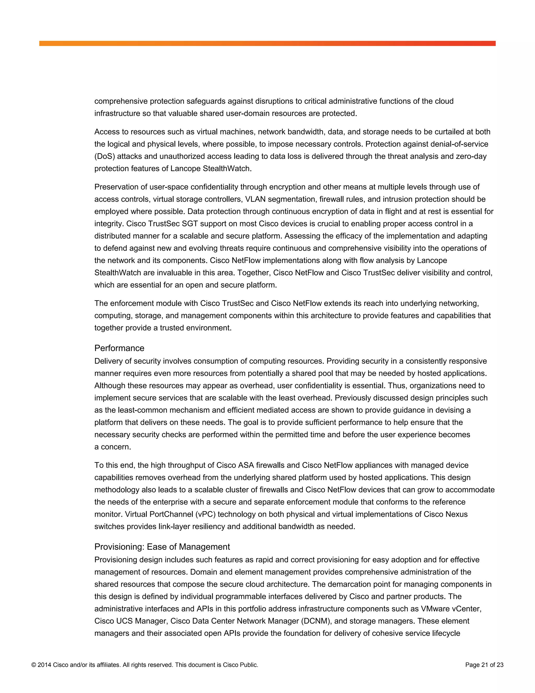 © 2014 Cisco and/or its affiliates. All rights reserved. This document is Cisco Public. Page 21 of 23
comprehensive protection safeguards against disruptions to critical administrative functions of the cloud
infrastructure so that valuable shared user-domain resources are protected.
Access to resources such as virtual machines, network bandwidth, data, and storage needs to be curtailed at both
the logical and physical levels, where possible, to impose necessary controls. Protection against denial-of-service
(DoS) attacks and unauthorized access leading to data loss is delivered through the threat analysis and zero-day
protection features of Lancope StealthWatch.
Preservation of user-space confidentiality through encryption and other means at multiple levels through use of
access controls, virtual storage controllers, VLAN segmentation, firewall rules, and intrusion protection should be
employed where possible. Data protection through continuous encryption of data in flight and at rest is essential for
integrity. Cisco TrustSec SGT support on most Cisco devices is crucial to enabling proper access control in a
distributed manner for a scalable and secure platform. Assessing the efficacy of the implementation and adapting
to defend against new and evolving threats require continuous and comprehensive visibility into the operations of
the network and its components. Cisco NetFlow implementations along with flow analysis by Lancope
StealthWatch are invaluable in this area. Together, Cisco NetFlow and Cisco TrustSec deliver visibility and control,
which are essential for an open and secure platform.
The enforcement module with Cisco TrustSec and Cisco NetFlow extends its reach into underlying networking,
computing, storage, and management components within this architecture to provide features and capabilities that
together provide a trusted environment.
Performance
Delivery of security involves consumption of computing resources. Providing security in a consistently responsive
manner requires even more resources from potentially a shared pool that may be needed by hosted applications.
Although these resources may appear as overhead, user confidentiality is essential. Thus, organizations need to
implement secure services that are scalable with the least overhead. Previously discussed design principles such
as the least-common mechanism and efficient mediated access are shown to provide guidance in devising a
platform that delivers on these needs. The goal is to provide sufficient performance to help ensure that the
necessary security checks are performed within the permitted time and before the user experience becomes
a concern.
To this end, the high throughput of Cisco ASA firewalls and Cisco NetFlow appliances with managed device
capabilities removes overhead from the underlying shared platform used by hosted applications. This design
methodology also leads to a scalable cluster of firewalls and Cisco NetFlow devices that can grow to accommodate
the needs of the enterprise with a secure and separate enforcement module that conforms to the reference
monitor. Virtual PortChannel (vPC) technology on both physical and virtual implementations of Cisco Nexus
switches provides link-layer resiliency and additional bandwidth as needed.
Provisioning: Ease of Management
Provisioning design includes such features as rapid and correct provisioning for easy adoption and for effective
management of resources. Domain and element management provides comprehensive administration of the
shared resources that compose the secure cloud architecture. The demarcation point for managing components in
this design is defined by individual programmable interfaces delivered by Cisco and partner products. The
administrative interfaces and APIs in this portfolio address infrastructure components such as VMware vCenter,
Cisco UCS Manager, Cisco Data Center Network Manager (DCNM), and storage managers. These element
managers and their associated open APIs provide the foundation for delivery of cohesive service lifecycle
 