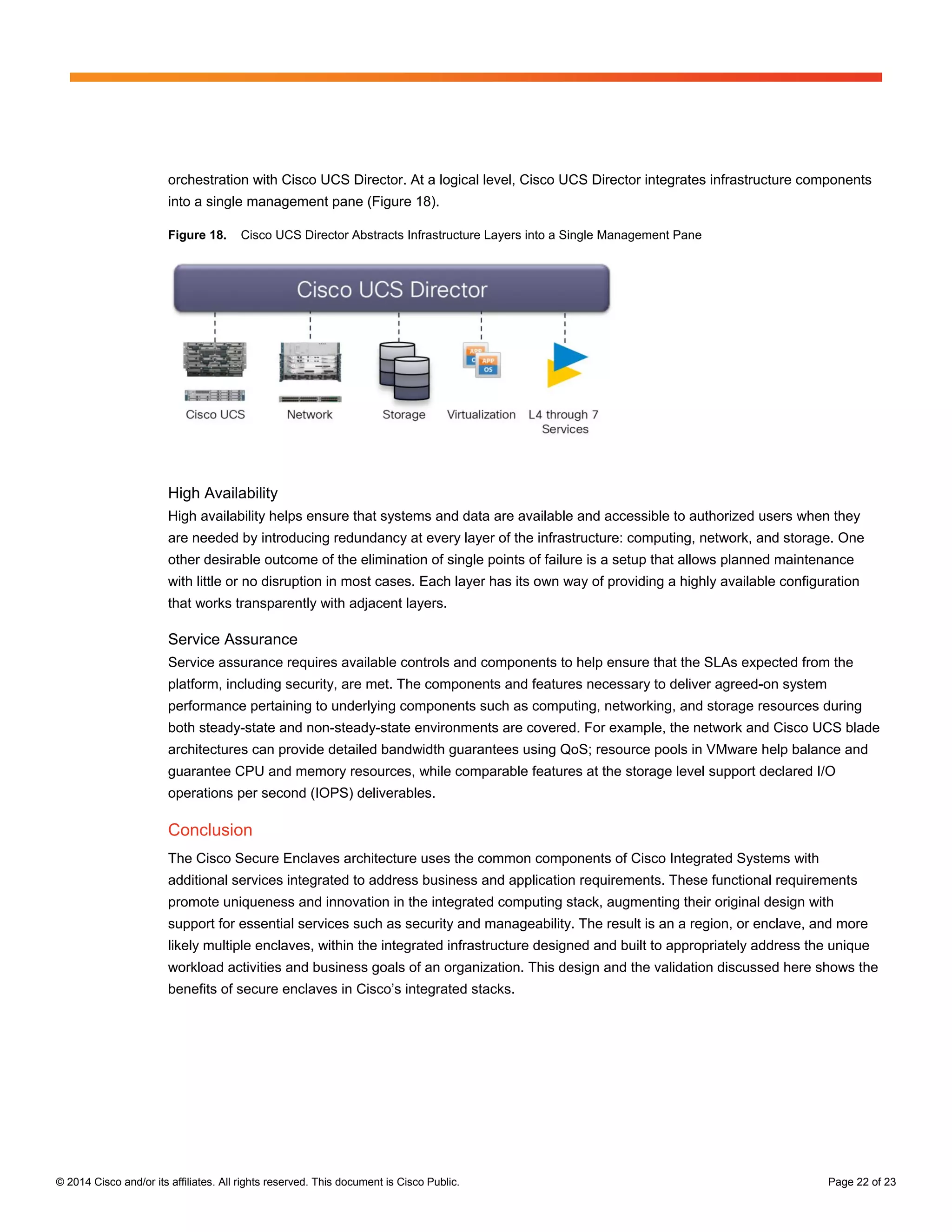 © 2014 Cisco and/or its affiliates. All rights reserved. This document is Cisco Public. Page 22 of 23
orchestration with Cisco UCS Director. At a logical level, Cisco UCS Director integrates infrastructure components
into a single management pane (Figure 18).
Figure 18. Cisco UCS Director Abstracts Infrastructure Layers into a Single Management Pane
High Availability
High availability helps ensure that systems and data are available and accessible to authorized users when they
are needed by introducing redundancy at every layer of the infrastructure: computing, network, and storage. One
other desirable outcome of the elimination of single points of failure is a setup that allows planned maintenance
with little or no disruption in most cases. Each layer has its own way of providing a highly available configuration
that works transparently with adjacent layers.
Service Assurance
Service assurance requires available controls and components to help ensure that the SLAs expected from the
platform, including security, are met. The components and features necessary to deliver agreed-on system
performance pertaining to underlying components such as computing, networking, and storage resources during
both steady-state and non-steady-state environments are covered. For example, the network and Cisco UCS blade
architectures can provide detailed bandwidth guarantees using QoS; resource pools in VMware help balance and
guarantee CPU and memory resources, while comparable features at the storage level support declared I/O
operations per second (IOPS) deliverables.
Conclusion
The Cisco Secure Enclaves architecture uses the common components of Cisco Integrated Systems with
additional services integrated to address business and application requirements. These functional requirements
promote uniqueness and innovation in the integrated computing stack, augmenting their original design with
support for essential services such as security and manageability. The result is an a region, or enclave, and more
likely multiple enclaves, within the integrated infrastructure designed and built to appropriately address the unique
workload activities and business goals of an organization. This design and the validation discussed here shows the
benefits of secure enclaves in Cisco’s integrated stacks.
 