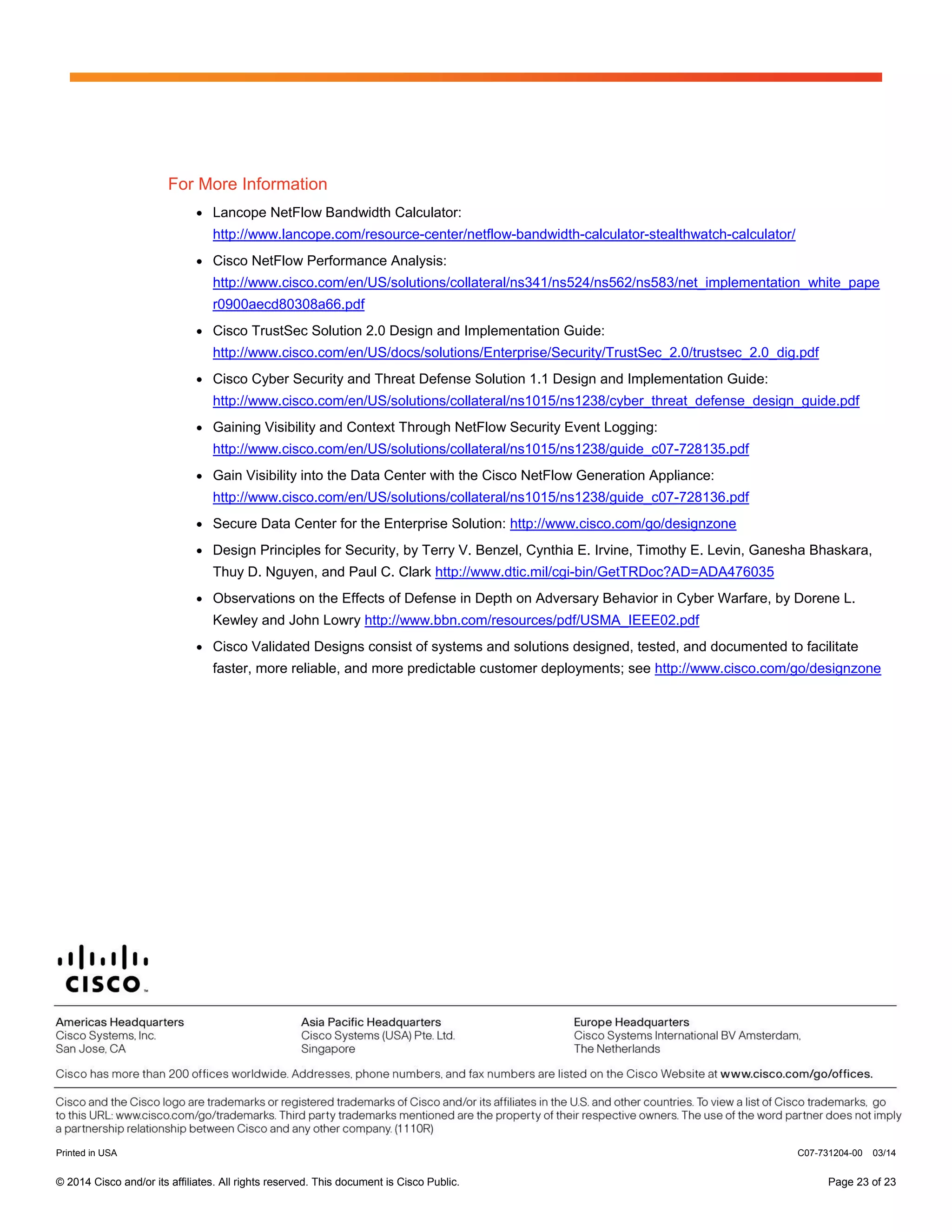 © 2014 Cisco and/or its affiliates. All rights reserved. This document is Cisco Public. Page 23 of 23
For More Information
● Lancope NetFlow Bandwidth Calculator:
http://www.lancope.com/resource-center/netflow-bandwidth-calculator-stealthwatch-calculator/
● Cisco NetFlow Performance Analysis:
http://www.cisco.com/en/US/solutions/collateral/ns341/ns524/ns562/ns583/net_implementation_white_pape
r0900aecd80308a66.pdf
● Cisco TrustSec Solution 2.0 Design and Implementation Guide:
http://www.cisco.com/en/US/docs/solutions/Enterprise/Security/TrustSec_2.0/trustsec_2.0_dig.pdf
● Cisco Cyber Security and Threat Defense Solution 1.1 Design and Implementation Guide:
http://www.cisco.com/en/US/solutions/collateral/ns1015/ns1238/cyber_threat_defense_design_guide.pdf
● Gaining Visibility and Context Through NetFlow Security Event Logging:
http://www.cisco.com/en/US/solutions/collateral/ns1015/ns1238/guide_c07-728135.pdf
● Gain Visibility into the Data Center with the Cisco NetFlow Generation Appliance:
http://www.cisco.com/en/US/solutions/collateral/ns1015/ns1238/guide_c07-728136.pdf
● Secure Data Center for the Enterprise Solution: http://www.cisco.com/go/designzone
● Design Principles for Security, by Terry V. Benzel, Cynthia E. Irvine, Timothy E. Levin, Ganesha Bhaskara,
Thuy D. Nguyen, and Paul C. Clark http://www.dtic.mil/cgi-bin/GetTRDoc?AD=ADA476035
● Observations on the Effects of Defense in Depth on Adversary Behavior in Cyber Warfare, by Dorene L.
Kewley and John Lowry http://www.bbn.com/resources/pdf/USMA_IEEE02.pdf
● Cisco Validated Designs consist of systems and solutions designed, tested, and documented to facilitate
faster, more reliable, and more predictable customer deployments; see http://www.cisco.com/go/designzone
Printed in USA C07-731204-00 03/14
 