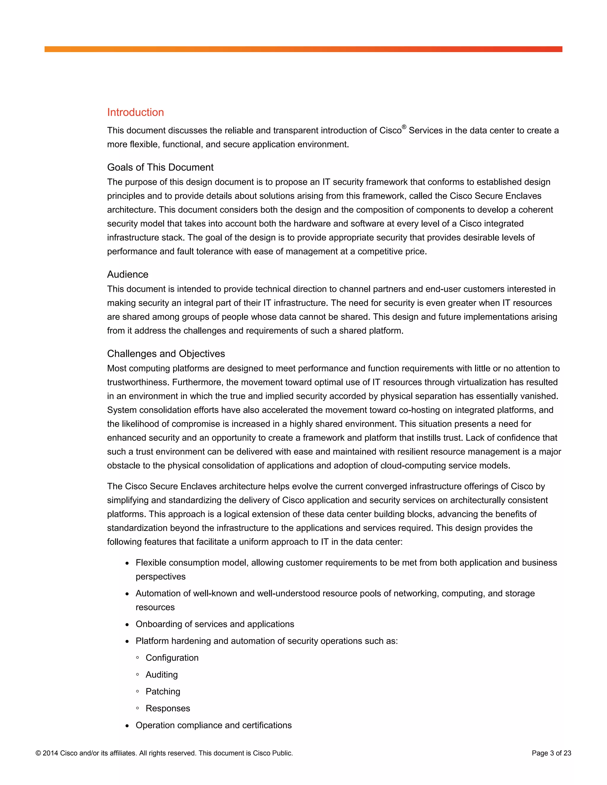 © 2014 Cisco and/or its affiliates. All rights reserved. This document is Cisco Public. Page 3 of 23
Introduction
This document discusses the reliable and transparent introduction of Cisco
®
Services in the data center to create a
more flexible, functional, and secure application environment.
Goals of This Document
The purpose of this design document is to propose an IT security framework that conforms to established design
principles and to provide details about solutions arising from this framework, called the Cisco Secure Enclaves
architecture. This document considers both the design and the composition of components to develop a coherent
security model that takes into account both the hardware and software at every level of a Cisco integrated
infrastructure stack. The goal of the design is to provide appropriate security that provides desirable levels of
performance and fault tolerance with ease of management at a competitive price.
Audience
This document is intended to provide technical direction to channel partners and end-user customers interested in
making security an integral part of their IT infrastructure. The need for security is even greater when IT resources
are shared among groups of people whose data cannot be shared. This design and future implementations arising
from it address the challenges and requirements of such a shared platform.
Challenges and Objectives
Most computing platforms are designed to meet performance and function requirements with little or no attention to
trustworthiness. Furthermore, the movement toward optimal use of IT resources through virtualization has resulted
in an environment in which the true and implied security accorded by physical separation has essentially vanished.
System consolidation efforts have also accelerated the movement toward co-hosting on integrated platforms, and
the likelihood of compromise is increased in a highly shared environment. This situation presents a need for
enhanced security and an opportunity to create a framework and platform that instills trust. Lack of confidence that
such a trust environment can be delivered with ease and maintained with resilient resource management is a major
obstacle to the physical consolidation of applications and adoption of cloud-computing service models.
The Cisco Secure Enclaves architecture helps evolve the current converged infrastructure offerings of Cisco by
simplifying and standardizing the delivery of Cisco application and security services on architecturally consistent
platforms. This approach is a logical extension of these data center building blocks, advancing the benefits of
standardization beyond the infrastructure to the applications and services required. This design provides the
following features that facilitate a uniform approach to IT in the data center:
● Flexible consumption model, allowing customer requirements to be met from both application and business
perspectives
● Automation of well-known and well-understood resource pools of networking, computing, and storage
resources
● Onboarding of services and applications
● Platform hardening and automation of security operations such as:
◦ Configuration
◦ Auditing
◦ Patching
◦ Responses
● Operation compliance and certifications
 
