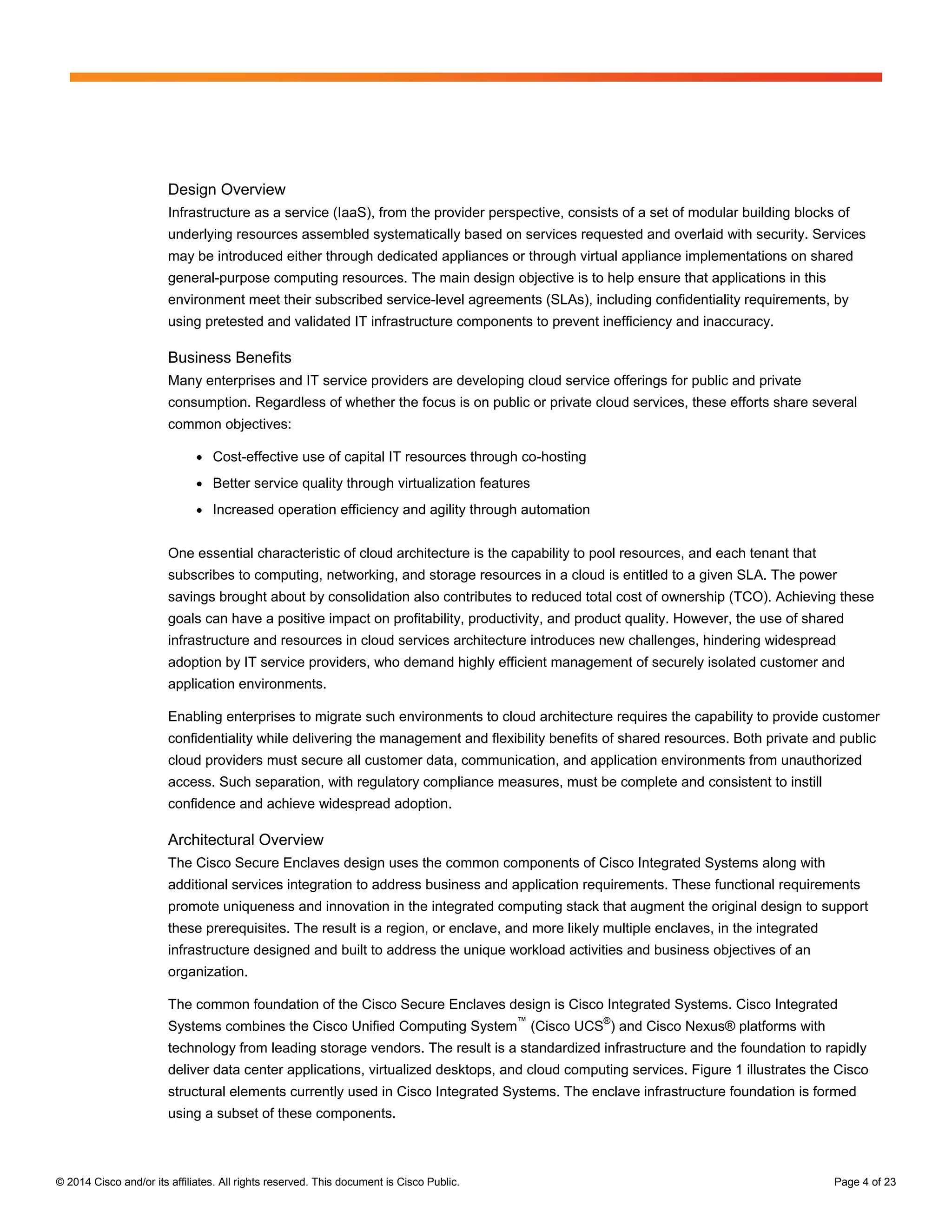 © 2014 Cisco and/or its affiliates. All rights reserved. This document is Cisco Public. Page 4 of 23
Design Overview
Infrastructure as a service (IaaS), from the provider perspective, consists of a set of modular building blocks of
underlying resources assembled systematically based on services requested and overlaid with security. Services
may be introduced either through dedicated appliances or through virtual appliance implementations on shared
general-purpose computing resources. The main design objective is to help ensure that applications in this
environment meet their subscribed service-level agreements (SLAs), including confidentiality requirements, by
using pretested and validated IT infrastructure components to prevent inefficiency and inaccuracy.
Business Benefits
Many enterprises and IT service providers are developing cloud service offerings for public and private
consumption. Regardless of whether the focus is on public or private cloud services, these efforts share several
common objectives:
● Cost-effective use of capital IT resources through co-hosting
● Better service quality through virtualization features
● Increased operation efficiency and agility through automation
One essential characteristic of cloud architecture is the capability to pool resources, and each tenant that
subscribes to computing, networking, and storage resources in a cloud is entitled to a given SLA. The power
savings brought about by consolidation also contributes to reduced total cost of ownership (TCO). Achieving these
goals can have a positive impact on profitability, productivity, and product quality. However, the use of shared
infrastructure and resources in cloud services architecture introduces new challenges, hindering widespread
adoption by IT service providers, who demand highly efficient management of securely isolated customer and
application environments.
Enabling enterprises to migrate such environments to cloud architecture requires the capability to provide customer
confidentiality while delivering the management and flexibility benefits of shared resources. Both private and public
cloud providers must secure all customer data, communication, and application environments from unauthorized
access. Such separation, with regulatory compliance measures, must be complete and consistent to instill
confidence and achieve widespread adoption.
Architectural Overview
The Cisco Secure Enclaves design uses the common components of Cisco Integrated Systems along with
additional services integration to address business and application requirements. These functional requirements
promote uniqueness and innovation in the integrated computing stack that augment the original design to support
these prerequisites. The result is a region, or enclave, and more likely multiple enclaves, in the integrated
infrastructure designed and built to address the unique workload activities and business objectives of an
organization.
The common foundation of the Cisco Secure Enclaves design is Cisco Integrated Systems. Cisco Integrated
Systems combines the Cisco Unified Computing System
™
(Cisco UCS
®
) and Cisco Nexus® platforms with
technology from leading storage vendors. The result is a standardized infrastructure and the foundation to rapidly
deliver data center applications, virtualized desktops, and cloud computing services. Figure 1 illustrates the Cisco
structural elements currently used in Cisco Integrated Systems. The enclave infrastructure foundation is formed
using a subset of these components.
 
