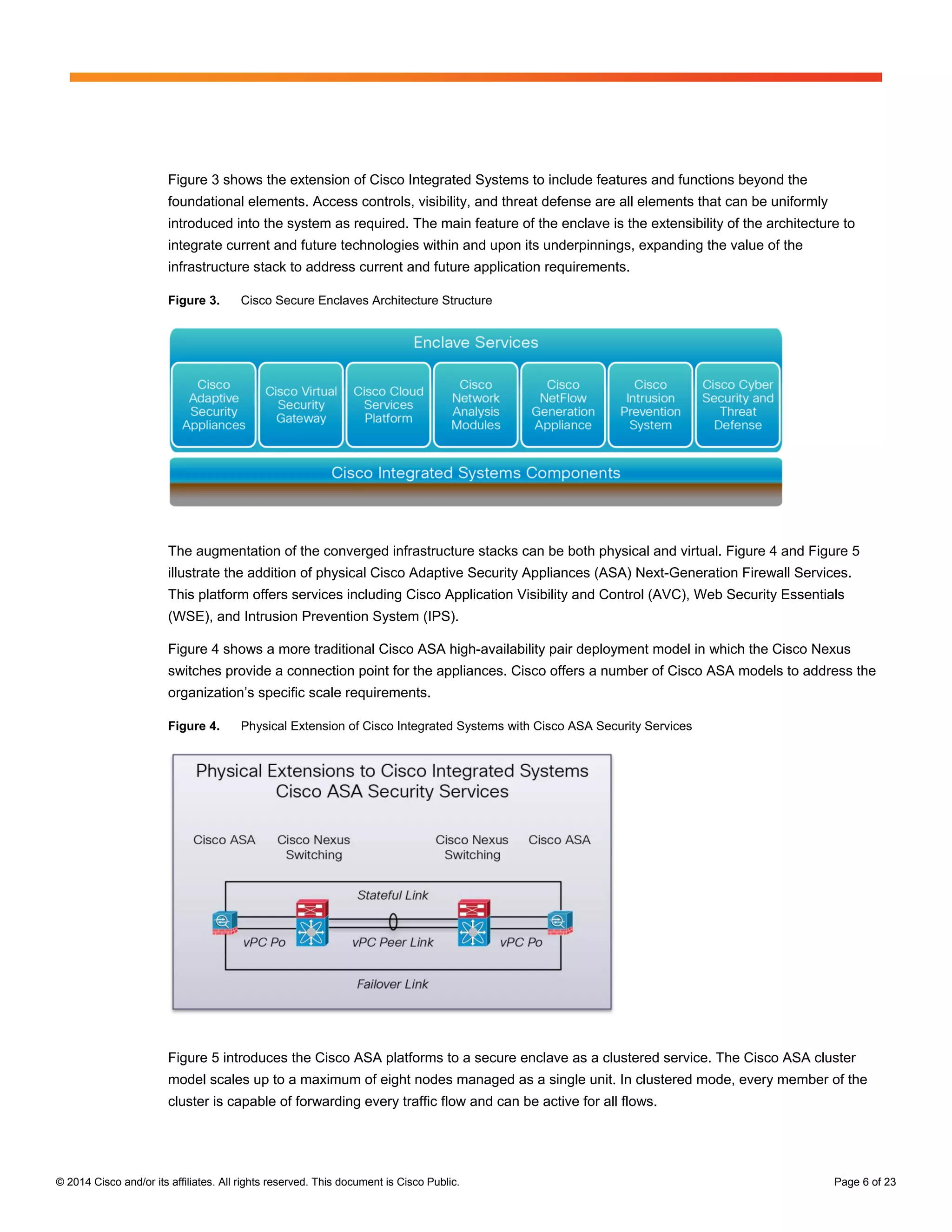 © 2014 Cisco and/or its affiliates. All rights reserved. This document is Cisco Public. Page 6 of 23
Figure 3 shows the extension of Cisco Integrated Systems to include features and functions beyond the
foundational elements. Access controls, visibility, and threat defense are all elements that can be uniformly
introduced into the system as required. The main feature of the enclave is the extensibility of the architecture to
integrate current and future technologies within and upon its underpinnings, expanding the value of the
infrastructure stack to address current and future application requirements.
Figure 3. Cisco Secure Enclaves Architecture Structure
The augmentation of the converged infrastructure stacks can be both physical and virtual. Figure 4 and Figure 5
illustrate the addition of physical Cisco Adaptive Security Appliances (ASA) Next-Generation Firewall Services.
This platform offers services including Cisco Application Visibility and Control (AVC), Web Security Essentials
(WSE), and Intrusion Prevention System (IPS).
Figure 4 shows a more traditional Cisco ASA high-availability pair deployment model in which the Cisco Nexus
switches provide a connection point for the appliances. Cisco offers a number of Cisco ASA models to address the
organization’s specific scale requirements.
Figure 4. Physical Extension of Cisco Integrated Systems with Cisco ASA Security Services
Figure 5 introduces the Cisco ASA platforms to a secure enclave as a clustered service. The Cisco ASA cluster
model scales up to a maximum of eight nodes managed as a single unit. In clustered mode, every member of the
cluster is capable of forwarding every traffic flow and can be active for all flows.
 