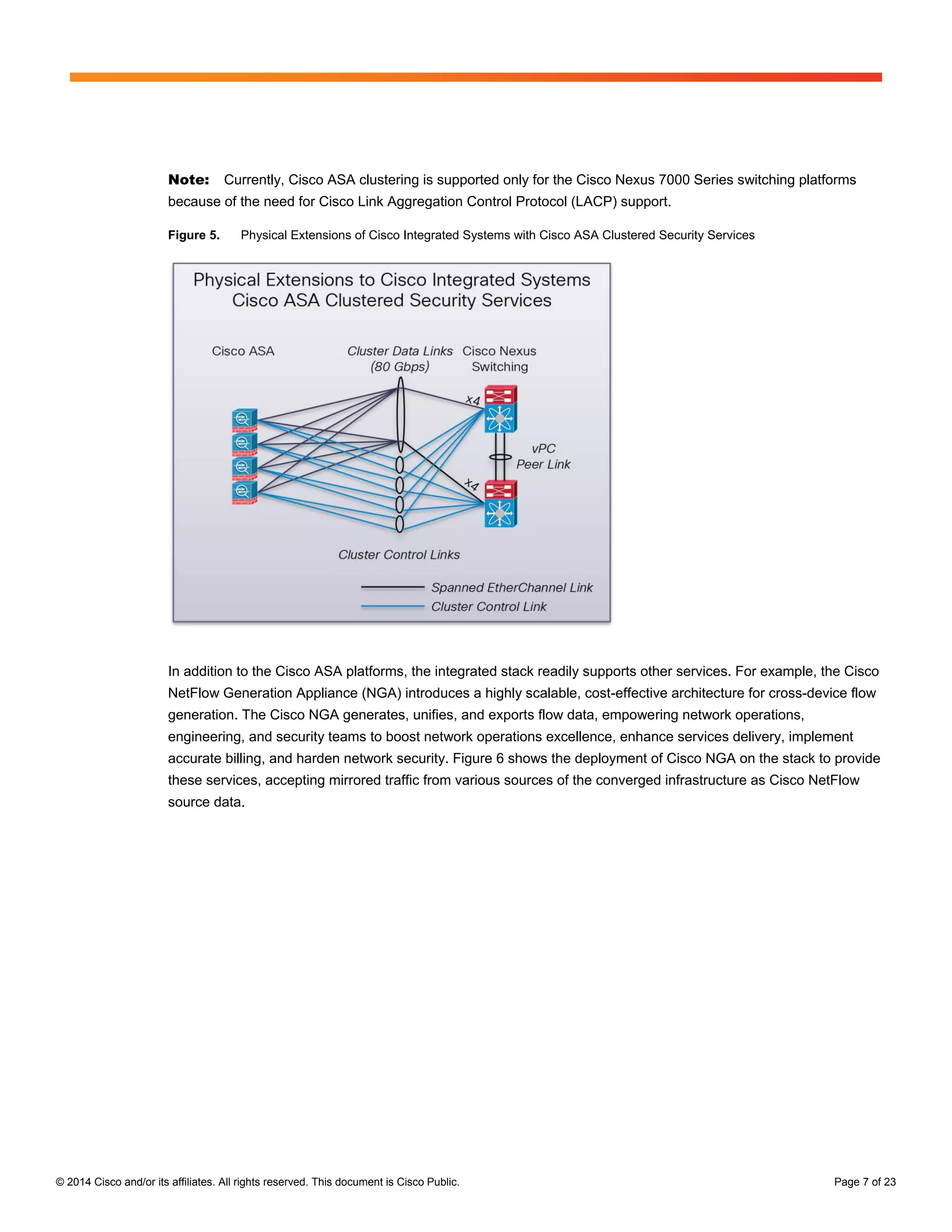 © 2014 Cisco and/or its affiliates. All rights reserved. This document is Cisco Public. Page 7 of 23
Note: Currently, Cisco ASA clustering is supported only for the Cisco Nexus 7000 Series switching platforms
because of the need for Cisco Link Aggregation Control Protocol (LACP) support.
Figure 5. Physical Extensions of Cisco Integrated Systems with Cisco ASA Clustered Security Services
In addition to the Cisco ASA platforms, the integrated stack readily supports other services. For example, the Cisco
NetFlow Generation Appliance (NGA) introduces a highly scalable, cost-effective architecture for cross-device flow
generation. The Cisco NGA generates, unifies, and exports flow data, empowering network operations,
engineering, and security teams to boost network operations excellence, enhance services delivery, implement
accurate billing, and harden network security. Figure 6 shows the deployment of Cisco NGA on the stack to provide
these services, accepting mirrored traffic from various sources of the converged infrastructure as Cisco NetFlow
source data.
 