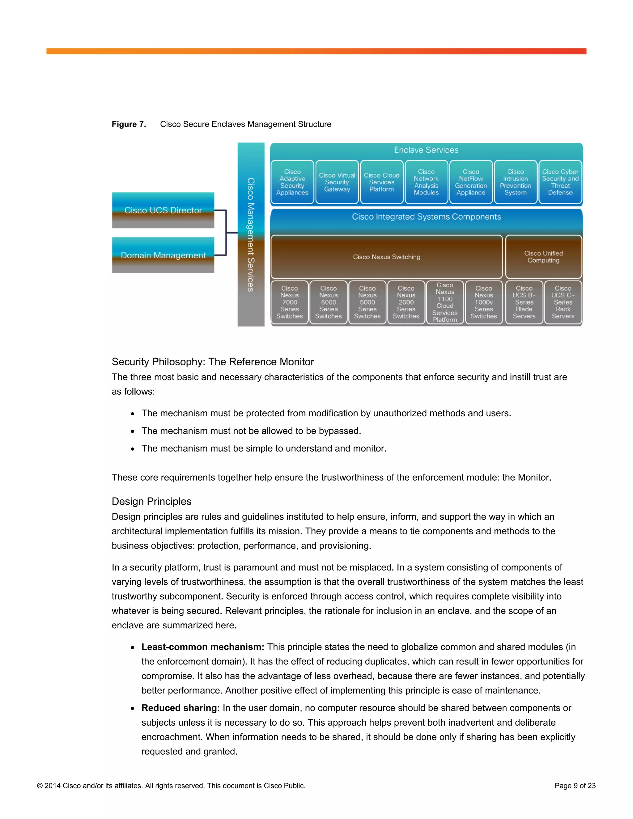 © 2014 Cisco and/or its affiliates. All rights reserved. This document is Cisco Public. Page 9 of 23
Figure 7. Cisco Secure Enclaves Management Structure
Security Philosophy: The Reference Monitor
The three most basic and necessary characteristics of the components that enforce security and instill trust are
as follows:
● The mechanism must be protected from modification by unauthorized methods and users.
● The mechanism must not be allowed to be bypassed.
● The mechanism must be simple to understand and monitor.
These core requirements together help ensure the trustworthiness of the enforcement module: the Monitor.
Design Principles
Design principles are rules and guidelines instituted to help ensure, inform, and support the way in which an
architectural implementation fulfills its mission. They provide a means to tie components and methods to the
business objectives: protection, performance, and provisioning.
In a security platform, trust is paramount and must not be misplaced. In a system consisting of components of
varying levels of trustworthiness, the assumption is that the overall trustworthiness of the system matches the least
trustworthy subcomponent. Security is enforced through access control, which requires complete visibility into
whatever is being secured. Relevant principles, the rationale for inclusion in an enclave, and the scope of an
enclave are summarized here.
● Least-common mechanism: This principle states the need to globalize common and shared modules (in
the enforcement domain). It has the effect of reducing duplicates, which can result in fewer opportunities for
compromise. It also has the advantage of less overhead, because there are fewer instances, and potentially
better performance. Another positive effect of implementing this principle is ease of maintenance.
● Reduced sharing: In the user domain, no computer resource should be shared between components or
subjects unless it is necessary to do so. This approach helps prevent both inadvertent and deliberate
encroachment. When information needs to be shared, it should be done only if sharing has been explicitly
requested and granted.
 