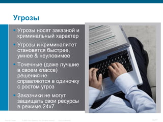 Угрозы
            Угрозы носят заказной и
             криминальный характер
            Угрозы и криминалитет
             становятся быстрее,
             умнее & неуловимее
            Точечные (даже лучшие
             в своем классе)
             решения не
             справляются в одиночку
             с ростом угроз
            Заказчики не могут
             защищать свои ресурсы
             в режиме 24х7

Security Trends   © 2006 Cisco Systems, Inc. All rights reserved.   Cisco Confidential   16/77
 