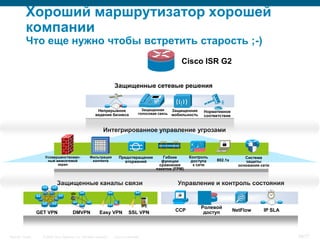 Хороший маршрутизатор хорошей
           компании
           Что еще нужно чтобы встретить старость ;-)
                                                                                                                   Cisco ISR G2

                                                                      Защищенные сетевые решения


                                                          Непрерывное                    Защищенная       Защищенная      Нормативное
                                                         ведение бизнеса               голосовая связь    мобильность     соответствие


                                                               Интегрированное управление угрозами

                                                                                                 011111101010101




                     Усовершенствован-               Фильтрация          Предотвращение            Гибкие           Контроль                  Система
                      ный межсетевой                  контента             вторжений              функции            доступа   802.1x         защиты
                           экран                                                                 сравнения            к сети               основания сети
                                                                                                пакетов (FPM)


                             Защищенные каналы связи                                                          Управление и контроль состояния


                                                                                                                         Ролевой
                  GET VPN                DMVPN              Easy VPN            SSL VPN                      CCP          доступ         NetFlow      IP SLA




Security Trends     © 2006 Cisco Systems, Inc. All rights reserved.   Cisco Confidential                                                                       38/77
 