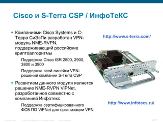 Cisco и S-Terra CSP / ИнфоТеКС

         Компаниями Cisco Systems и С-
          Терра СиЭсПи разработан VPN-                                                   http://www.s-terra.com/
          модуль NME-RVPN,
          поддерживающий российские
          криптоалгоритмы
                  Поддержка Cisco ISR 2800, 2900,
                  3800 и 3900
                  Поддержка всей линейки VPN-
                  решений компании S-Terra CSP
         Развитием данного модуля является
          решение NME-RVPN ViPNet,
          разработанное совместно с
          компанией Инфотекс
                  Поддержка сертифицированного
                                                                                           http://www.infotecs.ru/
                  ФСБ ПО ViPNet для организации VPN

Security Trends   © 2006 Cisco Systems, Inc. All rights reserved.   Cisco Confidential                             39/77
 