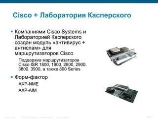 Cisco + Лаборатория Касперского

         Компаниями Cisco Systems и
          Лабораторией Касперского
          создан модуль «антивирус +
          антиспам» для
          маршрутизаторов Cisco
                  Поддержка маршрутизаторов
                  Cisco ISR 1800, 1900, 2800, 2900,
                  3800, 3900, а также 800 Series
         Форм-фактор
                  AXP-NME
                  AXP-AIM




Security Trends    © 2006 Cisco Systems, Inc. All rights reserved.   Cisco Confidential   40/77
 