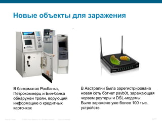 Новые объекты для заражения




           В банкоматах Росбанка,                                                        В Австралии была зарегистрирована
           Петрокоммерц и Бин-банка                                                      новая сеть ботнет psyb0t, заражающая
           обнаружен троян, ворующий                                                     червем роутеры и DSL-модемы.
           информацию о кредитных                                                        Было заражено уже более 100 тыс.
           карточках                                                                     устройств

Security Trends   © 2006 Cisco Systems, Inc. All rights reserved.   Cisco Confidential                                     5/77
 