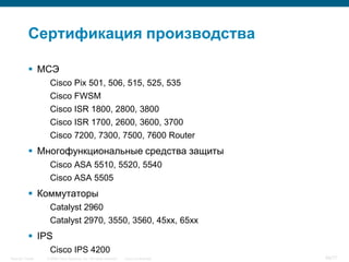 Сертификация производства

            МСЭ
                   Cisco Pix 501, 506, 515, 525, 535
                   Cisco FWSM
                   Cisco ISR 1800, 2800, 3800
                   Cisco ISR 1700, 2600, 3600, 3700
                   Cisco 7200, 7300, 7500, 7600 Router
            Многофункциональные средства защиты
                   Cisco ASA 5510, 5520, 5540
                   Cisco ASA 5505
            Коммутаторы
                   Catalyst 2960
                   Catalyst 2970, 3550, 3560, 45xx, 65xx
            IPS
                   Cisco IPS 4200
Security Trends   © 2006 Cisco Systems, Inc. All rights reserved.   Cisco Confidential   68/77
 
