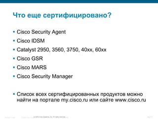 Что еще сертифицировано?

            Cisco Security Agent
            Cisco IDSM
            Catalyst 2950, 3560, 3750, 40xx, 60xx
            Cisco GSR
            Cisco MARS
            Cisco Security Manager


            Список всех сертифицированных продуктов можно
             найти на портале my.cisco.ru или сайте www.cisco.ru


Security Trends   © 2006 Cisco Systems, Inc. All rights reserved. rights reserved.
                                  © 2005 Cisco Systems, Inc. All Cisco Confidential   69/77
 