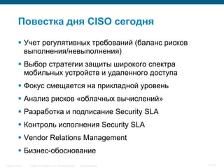 Повестка дня CISO сегодня

            Учет регулятивных требований (баланс рисков
             выполнения/невыполнения)
            Выбор стратегии защиты широкого спектра
             мобильных устройств и удаленного доступа
            Фокус смещается на прикладной уровень
            Анализ рисков «облачных вычислений»
            Разработка и подписание Security SLA
            Контроль исполнения Security SLA
            Vendor Relations Management
            Бизнес-обоснование
Security Trends   © 2006 Cisco Systems, Inc. All rights reserved.   Cisco Confidential   71/77
 
