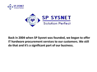 Back in 2004 when SP Sysnet was founded, we began to offer
IT hardware procurement services to our customers. We still
do that and it’s a significant part of our business.
 