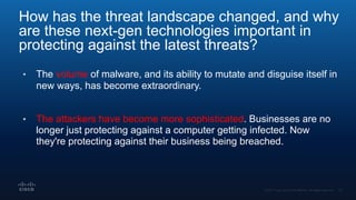 How has the threat landscape changed, and why
are these next-gen technologies important in
protecting against the latest threats?
• The volume of malware, and its ability to mutate and disguise itself in
new ways, has become extraordinary.
• The attackers have become more sophisticated. Businesses are no
longer just protecting against a computer getting infected. Now
they're protecting against their business being breached.
 
