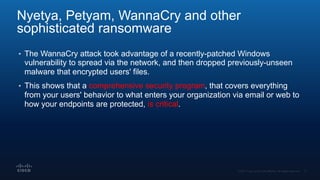 Nyetya, Petyam, WannaCry and other
sophisticated ransomware
• The WannaCry attack took advantage of a recently-patched Windows
vulnerability to spread via the network, and then dropped previously-unseen
malware that encrypted users' files.
• This shows that a comprehensive security program, that covers everything
from your users' behavior to what enters your organization via email or web to
how your endpoints are protected, is critical.
 