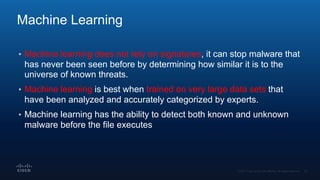 Machine Learning
• Machine learning does not rely on signatures, it can stop malware that
has never been seen before by determining how similar it is to the
universe of known threats.
• Machine learning is best when trained on very large data sets that
have been analyzed and accurately categorized by experts.
• Machine learning has the ability to detect both known and unknown
malware before the file executes
 