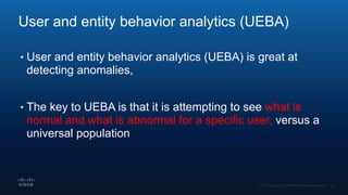 User and entity behavior analytics (UEBA)
• User and entity behavior analytics (UEBA) is great at
detecting anomalies,
• The key to UEBA is that it is attempting to see what is
normal and what is abnormal for a specific user, versus a
universal population
 