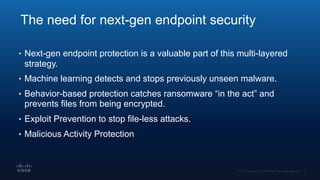 The need for next-gen endpoint security
• Next-gen endpoint protection is a valuable part of this multi-layered
strategy.
• Machine learning detects and stops previously unseen malware.
• Behavior-based protection catches ransomware “in the act” and
prevents files from being encrypted.
• Exploit Prevention to stop file-less attacks.
• Malicious Activity Protection
 