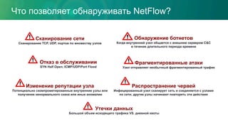 Что позволяет обнаруживать NetFlow?
Отказ в обслуживании
SYN Half Open; ICMP/UDP/Port Flood
Распространение червей
Инфицированный узел сканирует сеть и соединяется с узлами
по сети; другие узлы начинают повторять эти действия
Фрагментированные атаки
Узел отправляет необычный фрагментированный трафик
Обнаружение ботнетов
Когда внутренний узел общается с внешним сервером C&C
в течение длительного периода времени
Изменение репутации узла
Потенциально скомпрометированные внутренние узлы или
получение ненормального скана или иные аномалии
Сканирование сети
Сканирование TCP, UDP, портов по множеству узлов
Утечки данных
Большой объем исходящего трафика VS. дневной квоты
 