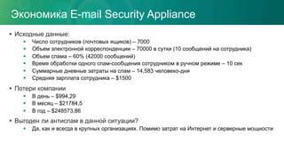 Экономика E-mail Security Appliance
§  Исходные данные:
§  Число сотрудников (почтовых ящиков) – 7000
§  Объем электронной корреспонденции – 70000 в сутки (10 сообщений на сотрудника)
§  Объем спама – 60% (42000 сообщений)
§  Время обработки одного спам-сообщения сотрудником в ручном режиме – 10 сек
§  Суммарные дневные затраты на спам – 14,583 человеко-дня
§  Средняя зарплата сотрудника – $1500
§  Потери компании
§  В день – $994,29
§  В месяц – $21784,5
§  В год – $248573,86
§  Выгоден ли антиспам в данной ситуации?
§  Да, как и всегда в крупных организациях. Помимо затрат на Интернет и серверные мощности
 