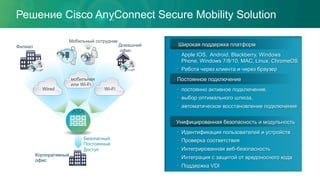 Решение Cisco AnyConnect Secure Mobility Solution
Широкая поддержка платформ
•  Apple IOS, Android, Blackberry, Windows
Phone, Windows 7/8/10, MAC, Linux, ChromeOS
•  Работа через клиента и через браузер
Постоянное подключение
•  постоянно активное подключение,
•  выбор оптимального шлюза,
•  автоматическое восстановление подключения
Унифицированная безопасность и модульность
•  Идентификация пользователей и устройств
•  Проверка соответствия
•  Интегрированная веб-безопасность
•  Интеграция с защитой от вредоносного кода
•  Поддержка VDI
Корпоративный
офис
Безопасный,
Постоянный
Доступ
ASA
Wired Wi-Fi
мобильная
или Wi-Fi
Мобильный сотрудник
Домашний
офис
Филиал
 