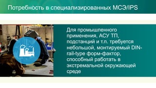 Потребность в специализированных МСЭ/IPS
Для промышленного
применения, АСУ ТП,
подстанций и т.п. требуется
небольшой, монтируемый DIN-
rail-type форм-фактор,
способный работать в
экстремальной окружающей
среде
 