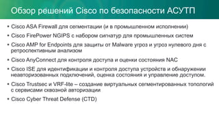Обзор решений Cisco по безопасности АСУТП
§  Cisco ASA Firewall для сегментации (и в промышленном исполнении)
§  Cisco FirePower NGIPS с набором сигнатур для промышленных систем
§  Cisco AMP for Endpoints для защиты от Malware угроз и угроз нулевого дня с
ретроспективным анализом
§  Cisco AnyConnect для контроля доступа и оценки состояния NAC
§  Cisco ISE для идентификации и контроля доступа устройств и обнаружении
неавторизованных подключений, оценка состояния и управление доступом.
§  Cisco Trustsec и VRF-lite – создание виртуальных сегментированных топологий
с сервисами сквозной авторизации
§  Cisco Cyber Threat Defense (CTD)
 
