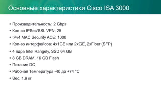 Основные характеристики Cisco ISA 3000
§  Производительность: 2 Gbps
§  Кол-во IPSec/SSL VPN: 25
§  IPv4 MAC Security ACE: 1000
§  Кол-во интерфейсов: 4x1GE или 2xGE, 2xFiber (SFP)
§  4 ядра Intel Rangely, SSD 64 GB
§  8 GB DRAM, 16 GB Flash
§  Питание DC
§  Рабочая Температура -40 до +74 °C
§  Вес: 1.9 кг
 