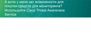 А если у меня нет возможности для
покупки средств для мониторинга?
Используйте Cisco Threat Awareness
Service
 