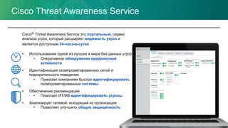 Cisco Threat Awareness Service
Cisco® Threat Awareness Service это портальный, сервис
анализа угроз, который расширяет видимость угроз и
является доступным 24-часа-в-сутки.
•  Использование одной из лучших в мире баз данных угроз
•  Оперативное обнаружение вредоносной
активности
•  Идентификация скомпрометированных сетей и
подозрительного поведения
•  Помогает компаниям быстро идентифицировать
скомпрометированные системы
•  Обеспечение рекомендаций
•  Помогает ИТ/ИБ идентифицировать угрозы
•  Анализирует сетевой, исходящий из организации
•  Позволяет улучшить общую защищенность
 
