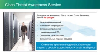 Cisco Threat Awareness Service
Базируясь на технологиях Cisco, сервис Threat Awareness
Service не требует:
•  Капитальных вложений
•  Изменений конфигурации
•  Сетевых инструментов
•  Новых внедрений ПО
•  Сенсоров в сети заказчика
•  Дополнительных людских ресурсов
Снижение времени внедрения, сложности,
и цены с ростом эффективности threat intelligence
 
